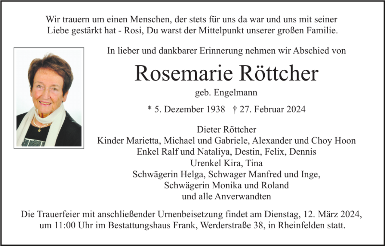Wir trauern um einen Menschen, der stets für uns da war und uns mit seiner
Liebe gestärkt hat - Rosi, Du warst der Mittelpunkt unserer großen Familie
In lieber und dankbarer Erinnerung nehmen wir Abschied von
Rosemarie Röttcher
geb. Engelmann
* 5. Dezember 1938 † 27. Februar 2024
Dieter Röttcher
Kinder Marietta, Michael und Gabriele, Alexander und Choy Hoon
Enkel Ralf und Nataliya, Destin, Felix, Dennis
Urenkel Kira, Tina
Schwägerin Helga, Schwager Manfred und Inge,
Schwägerin Monika und Roland
und alle Anverwandten
Die Trauerfeier mit anschließender Urnenbeisetzung findet am Dienstag, 12. März 2024,
um 11:00 Uhr im Bestattungshaus Frank, Werderstraße 38, in Rheinfelden statt.