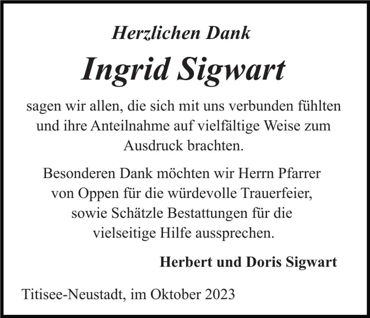 <p>Herzlichen Dank</p><p>Ingrid Sigwart<br />sagen wir allen, die sich mit uns verbunden fühlten<br />und ihre Anteilnahme auf vielfältige Weise zum<br />Ausdruck brachten.<br />Besonderen Dank möchten wir Herrn Pfarrer<br />von Oppen für die würdevolle Trauerfeier,<br />sowie Schätzle Bestattungen für die<br />vielseitige Hilfe aussprechen.<br />Herbert und Doris Sigwart<br />Titisee-Neustadt, im Oktober 2023</p>