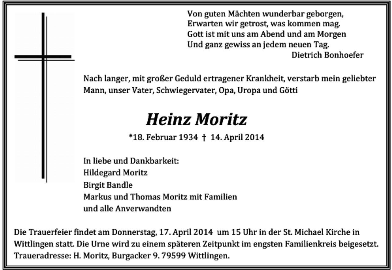<p>Von guten Mächten wunderbar geborgen,<br />Erwarten wir getrost, was kommen mag.<br />Gott ist mit uns am Abend und am Morgen<br />Und ganz gewiss an jedem neuen Tag.<br />Dietrich Bonhoefer<br />Nach langer, mit großer Geduld ertragener Krankheit, verstarb mein geliebter<br />Mann, unser Vater, Schwiegervater, Opa, Uropa und Götti</p><p>Heinz Moritz<br />*18. Februar 1934 † 14. April 2014<br />In liebe und Dankbarkeit:<br />Hildegard Moritz<br />Birgit Bandle<br />Markus und Thomas Moritz mit Familien<br />und alle Anverwandten<br />Die Trauerfeier findet am Donnerstag, 17. April 2014 um 15 Uhr in der St. Michael Kirche in<br />Wittlingen statt. Die Urne wird zu einem späteren Zeitpunkt im engsten Familienkreis beigesetzt.<br />Traueradresse: H. Moritz, Burgacker 9. 79599 Wittlingen.</p>