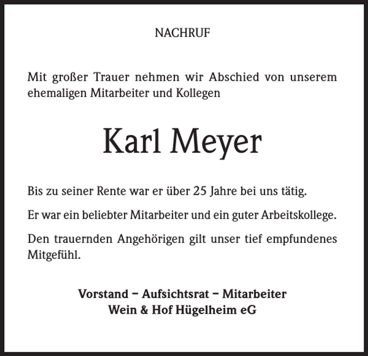 <p>NACHRUF<br />Mit großer Trauer nehmen wir Abschied von unserem<br />­ehemaligen Mitarbeiter und Kollegen</p><p>Karl Meyer<br />Bis zu seiner Rente war er über 25 Jahre bei uns tätig.<br />Er war ein beliebter Mitarbeiter und ein guter Arbeitskollege.<br />Den trauernden Angehörigen gilt unser tief empfundenes<br />Mitgefühl.<br />Vorstand – Aufsichtsrat – Mitarbeiter<br />Wein &amp; Hof Hügelheim eG</p>