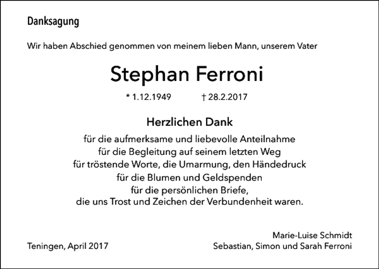 <p>Danksagung<br />Wir haben Abschied genommen von meinem lieben Mann, unserem Vater</p><p>Stephan Ferroni<br />* 1.12.1949</p><p>† 28.2.2017</p><p>Herzlichen Dank<br />für die aufmerksame und liebevolle Anteilnahme<br />für die Begleitung auf seinem letzten Weg<br />für tröstende Worte, die Umarmung, den Händedruck<br />für die Blumen und Geldspenden<br />für die persönlichen Briefe,<br />die uns Trost und Zeichen der Verbundenheit waren.</p><p>Teningen, April 2017</p><p>Marie-Luise Schmidt<br />Sebastian, Simon und Sarah Ferroni</p>