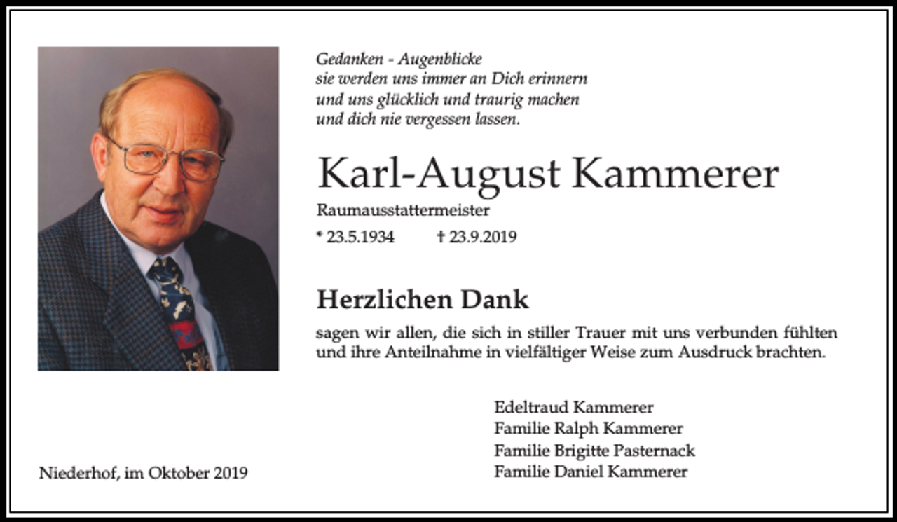 <p>Gedanken - Augenblicke<br />sie werden uns immer an Dich erinnern<br />und uns glücklich und traurig machen<br />und dich nie vergessen lassen.</p><p>Karl-August Kammerer<br />Raumausstattermeister<br />* 23.5.1934</p><p>† 23.9.2019</p><p>Herzlichen Dank<br />sagen wir allen, die sich in stiller Trauer mit uns verbunden fühlten<br />und ihre Anteilnahme in vielfältiger Weise zum Ausdruck brachten.</p><p>Niederhof, im Oktober 2019</p><p>Edeltraud Kammerer<br />Familie Ralph Kammerer<br />Familie Brigitte Pasternack<br />Familie Daniel Kammerer</p>