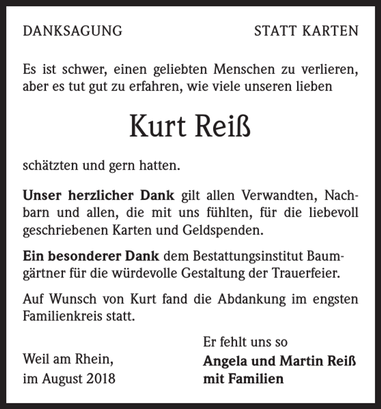 <p>DANKSAGUNG</p><p>STATT KARTEN</p><p>Es ist schwer, einen geliebten Menschen zu verlieren,<br />aber es tut gut zu erfahren, wie viele unseren lieben</p><p>Kurt Reiß<br />schätzten und gern hatten.<br />Unser herzlicher Dank gilt allen Verwandten, Nachbarn und allen, die mit uns fühlten, für die liebevoll<br />geschriebenen Karten und Geldspenden.<br />Ein besonderer Dank dem Bestattungsinstitut Baumgärtner für die würdevolle Gestaltung der Trauerfeier.<br />Auf Wunsch von Kurt fand die Abdankung im engsten<br />Familienkreis statt.<br />Weil am Rhein,<br />im August 2018</p><p>Er fehlt uns so<br />Angela und Martin Reiß<br />mit Familien</p>