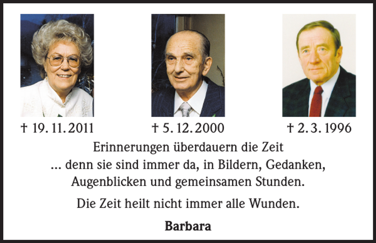 <p>† 19. 11. 2011<br />† 5. 12. 2000<br />† 2. 3. 1996<br />Erinnerungen überdauern die Zeit<br />... denn sie sind immer da, in Bildern, Gedanken,<br />Augenblicken und gemeinsamen Stunden.<br />Die Zeit heilt nicht immer alle Wunden.<br />Barbara</p>