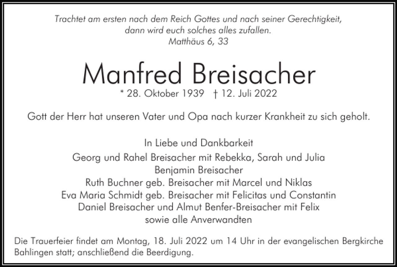 <p>Trachtet am ersten nach dem Reich Gottes und nach seiner Gerechtigkeit,<br />dann wird euch solches alles zufallen.<br />Matthäus 6, 33</p><p>Manfred Breisacher<br />* 28. Oktober 1939 † 12. Juli 2022</p><p>Gott der Herr hat unseren Vater und Opa nach kurzer Krankheit zu sich geholt.<br />In Liebe und Dankbarkeit<br />Georg und Rahel Breisacher mit Rebekka, Sarah und Julia<br />Benjamin Breisacher<br />Ruth Buchner geb. Breisacher mit Marcel und Niklas<br />Eva Maria Schmidt geb. Breisacher mit Felicitas und Constantin<br />Daniel Breisacher und Almut Benfer-Breisacher mit Felix<br />sowie alle Anverwandten<br />Die Trauerfeier findet am Montag, 18. Juli 2022 um 14 Uhr in der evangelischen Bergkirche<br />Bahlingen statt; anschließend die Beerdigung.</p>