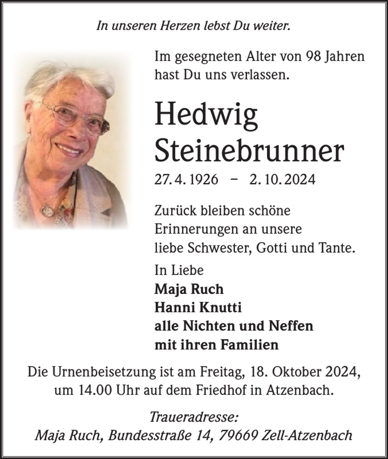 <p>In unseren Herzen lebst Du weiter.</p><p>Im gesegneten Alter von 98 Jahren<br />hast Du uns verlassen.</p><p>Hedwig<br />Steinebrunner<br />27. 4. 1926 – 2. 10. 2024<br />Zurück bleiben schöne<br />Erinnerungen an unsere<br />liebe Schwester, Gotti und Tante.<br />In Liebe<br />Maja Ruch<br />Hanni Knutti<br />alle Nichten und Neffen<br />mit ihren Familien<br />Die Urnenbeisetzung ist am Freitag, 18. Oktober 2024,<br />um 14.00 Uhr auf dem Friedhof in Atzenbach.<br />Traueradresse:<br />Maja Ruch, Bundesstraße 14, 79669 Zell-Atzenbach</p>