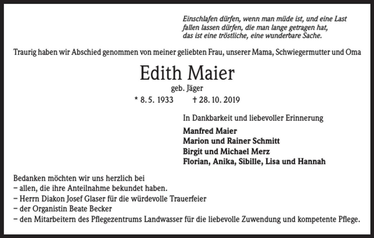 <p>Einschlafen dürfen, wenn man müde ist, und eine Last<br />fallen lassen dürfen, die man lange getragen hat,<br />das ist eine tröstliche, eine wunderbare Sache.</p><p>Traurig haben wir Abschied genommen von meiner geliebten Frau, unserer Mama, Schwiegermutter und Oma</p><p>Edith Maier</p><p>geb. Jäger<br />* 8. 5. 1933<br />† 28. 10. 2019<br />In Dankbarkeit und liebevoller Erinnerung<br />Manfred Maier<br />Marion und Rainer Schmitt<br />Birgit und Michael Merz<br />Florian, Anika, Sibille, Lisa und Hannah<br />Bedanken möchten wir uns herzlich bei<br />– allen, die ihre Anteilnahme bekundet haben.<br />– Herrn Diakon Josef Glaser für die würdevolle Trauerfeier<br />– der Organistin Beate Becker<br />– den Mitarbeitern des Pflegezentrums Landwasser für die liebevolle Zuwendung und kompetente Pflege.</p>