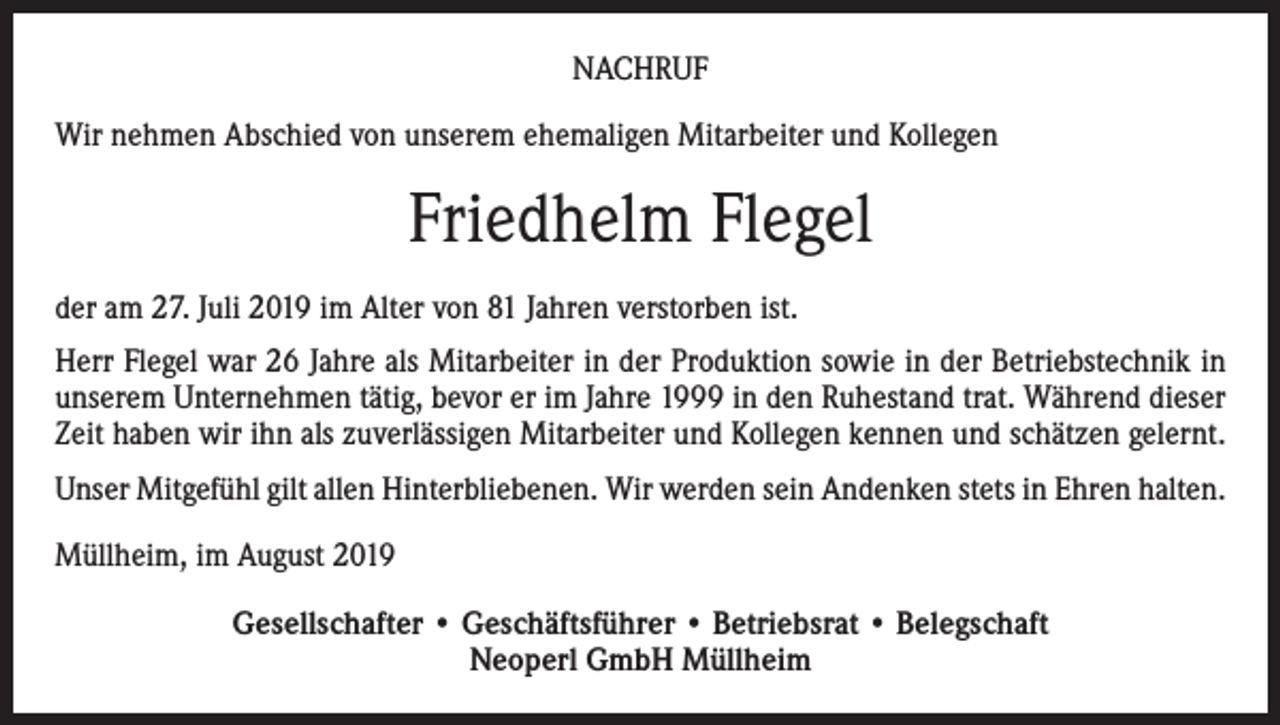 <p>NACHRUF<br />Wir nehmen Abschied von unserem ehemaligen Mitarbeiter und Kollegen</p><p>Friedhelm Flegel<br />der am 27. Juli 2019 im Alter von 81 Jahren verstorben ist.<br />Herr Flegel war 26 Jahre als Mitarbeiter in der Produktion sowie in der Betriebstechnik in<br />unserem Unternehmen tätig, bevor er im Jahre 1999 in den Ruhestand trat. Während dieser<br />Zeit haben wir ihn als zuverlässigen Mitarbeiter und Kollegen kennen und schätzen gelernt.<br />Unser Mitgefühl gilt allen Hinterbliebenen. Wir werden sein Andenken stets in Ehren halten.<br />Müllheim, im August 2019<br />Gesellschafter • Geschäftsführer • Betriebsrat • Belegschaft<br />Neoperl GmbH Müllheim</p>