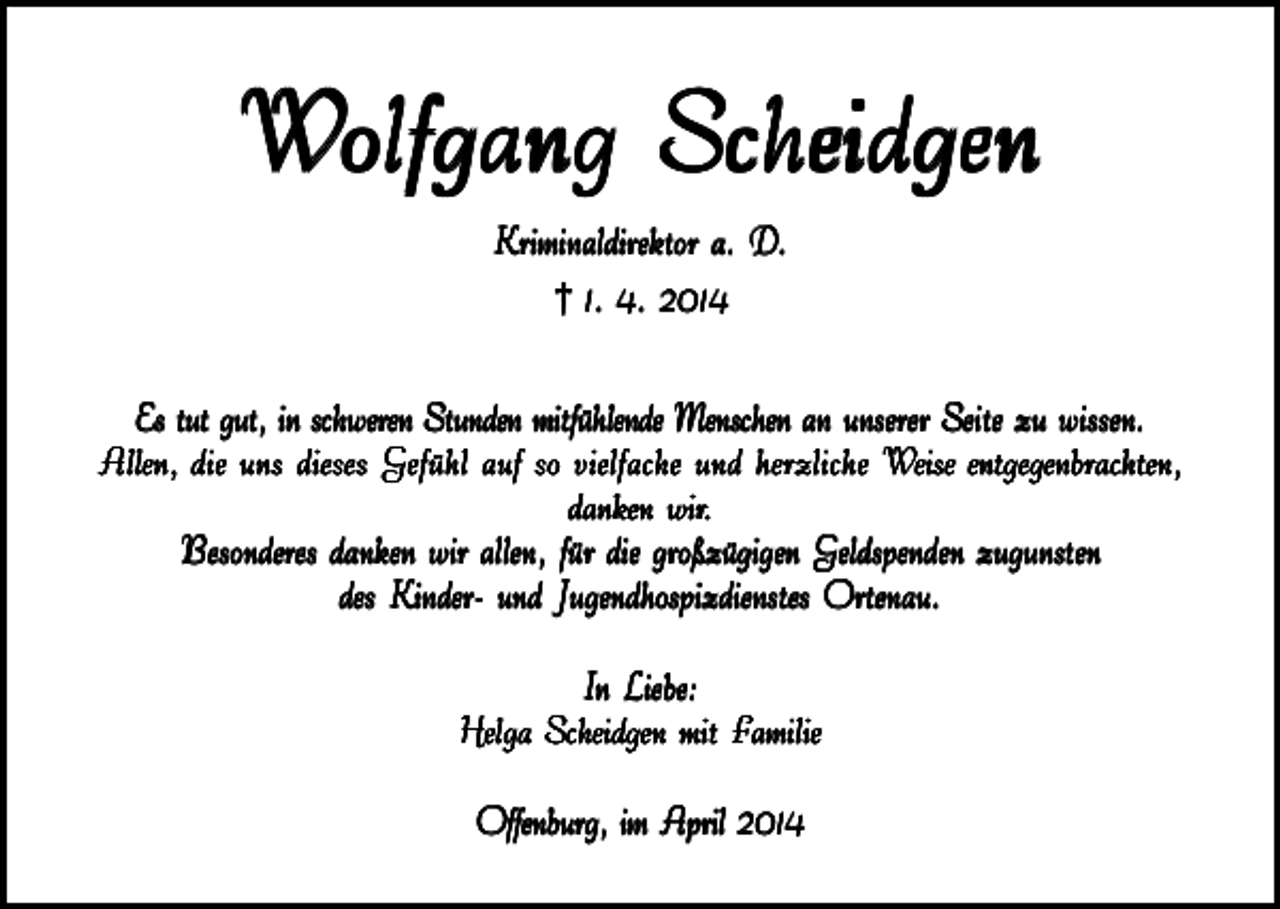 <p>Wolfgang Scheidgen<br />Kriminaldirektor a. D.<br />† 1. 4. 2014<br />Es tut gut, in schweren Stunden mitfühlende Menschen an unserer Seite zu wissen.<br />Allen, die uns dieses Gefühl auf so vielfache und herzliche Weise entgegenbrachten,<br />danken wir<br />wir..<br />Besonderes danken wir allen, für die großzügigen Geldspenden zugunsten<br />des Kinder- und Jugendhospizdienstes Ortenau.<br />In Liebe:<br />Helga Scheidgen mit F<br />amilie<br />Familie<br />Offenburg, im April 2014</p>