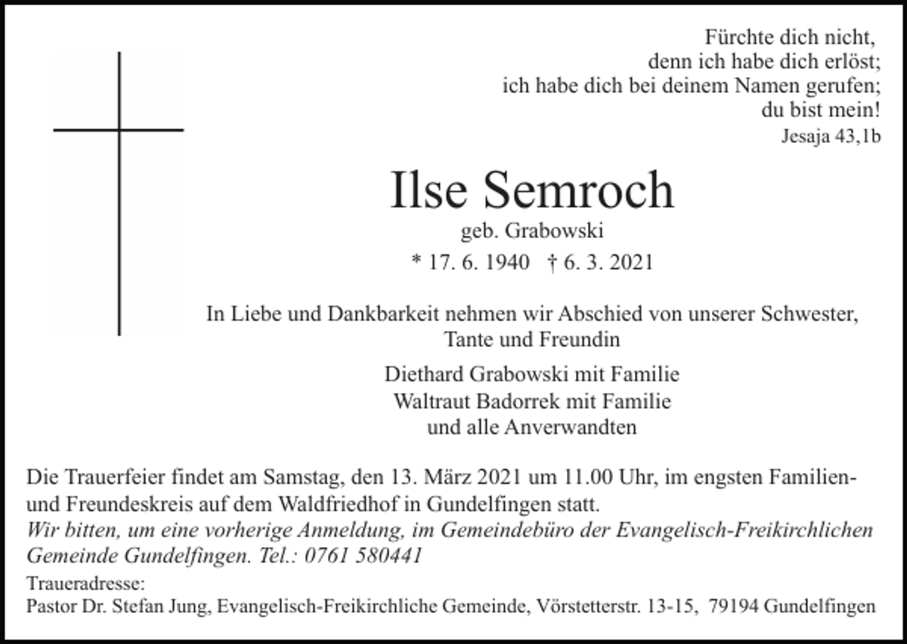 <p>Fürchte dich nicht,<br />denn ich habe dich erlöst;<br />ich habe dich bei deinem Namen gerufen;<br />du bist mein!<br />Jesaja 43,1b</p><p>Ilse Semroch<br />geb. Grabowski<br />* 17. 6. 1940 † 6. 3. 2021</p><p>In Liebe und Dankbarkeit nehmen wir Abschied von unserer Schwester,<br />Tante und Freundin<br />Diethard Grabowski mit Familie<br />Waltraut Badorrek mit Familie<br />und alle Anverwandten<br />Die Trauerfeier findet am Samstag, den 13. März 2021 um 11.00 Uhr, im engsten Familienund Freundeskreis auf dem Waldfriedhof in Gundelfingen statt.<br />Wir bitten, um eine vorherige Anmeldung, im Gemeindebüro der Evangelisch-Freikirchlichen<br />Gemeinde Gundelfingen. Tel.: 0761 580441<br />Traueradresse:<br />Pastor Dr. Stefan Jung, Evangelisch-Freikirchliche Gemeinde, Vörstetterstr. 13-15, 79194 Gundelfingen</p>