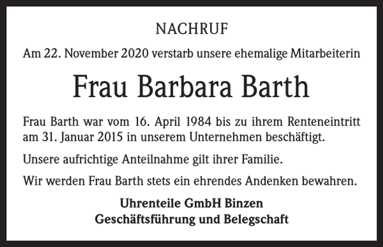 <p>NACHRUF<br />Am 22. November 2020 verstarb unsere ehemalige Mitarbeiterin</p><p>Frau Barbara Barth<br />Frau Barth war vom 16. April 1984 bis zu ihrem Renteneintritt<br />am 31. Januar 2015 in unserem Unternehmen beschäftigt.<br />Unsere aufrichtige Anteilnahme gilt ihrer Familie.<br />Wir werden Frau Barth stets ein ehrendes Andenken bewahren.<br />Uhrenteile GmbH Binzen<br />Geschäftsführung und Belegschaft</p>