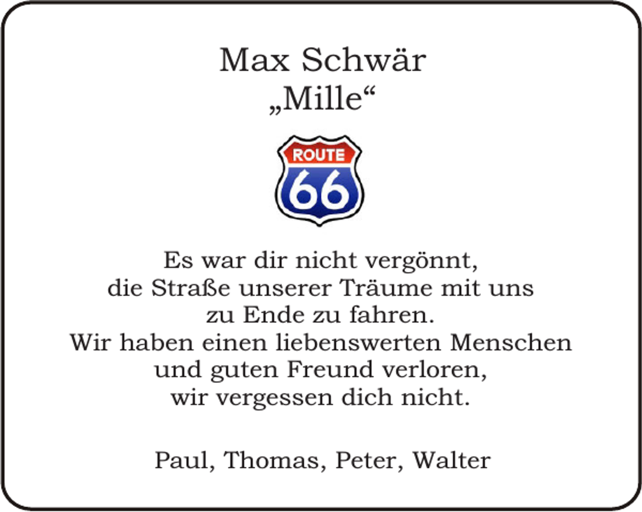 <p>Max Schwär<br />„Mille“</p><p>Es war dir nicht vergönnt,<br />die Straße unserer Träume mit uns<br />zu Ende zu fahren.<br />Wir haben einen liebenswerten Menschen<br />und guten Freund verloren,<br />wir vergessen dich nicht.<br />Paul, Thomas, Peter, Walter</p>