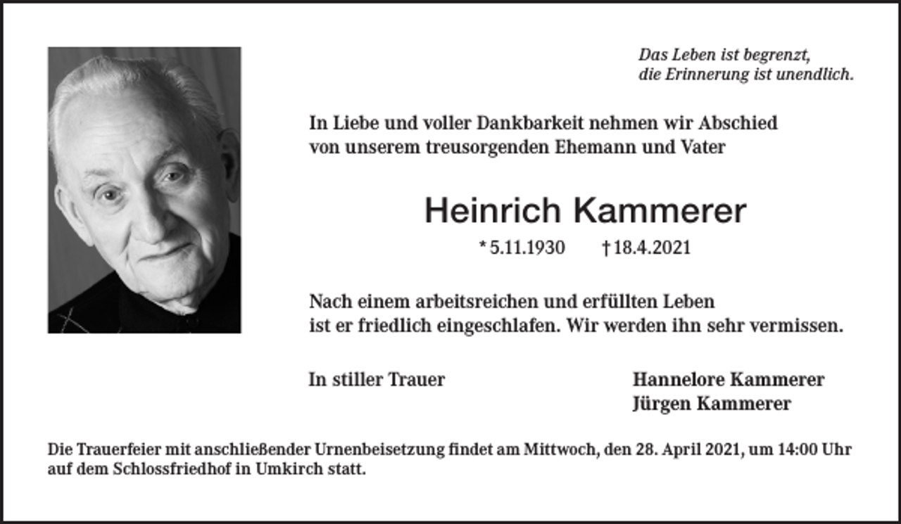 <p>Das Leben ist begrenzt,<br />die Erinnerung ist unendlich.</p><p>In Liebe und voller Dankbarkeit nehmen wir Abschied<br />von unserem treusorgenden Ehemann und Vater</p><p>Heinrich Kammerer<br />*5.11.1930</p><p>†18.4.2021</p><p>Nach einem arbeitsreichen und erfüllten Leben<br />ist er friedlich eingeschlafen. Wir werden ihn sehr vermissen.<br />In stiller Trauer</p><p>Hannelore Kammerer<br />Jürgen Kammerer</p><p>Die Trauerfeier mit anschließender Urnenbeisetzung findet am Mittwoch, den 28. April 2021, um 14:00 Uhr<br />auf dem Schlossfriedhof in Umkirch statt.</p>