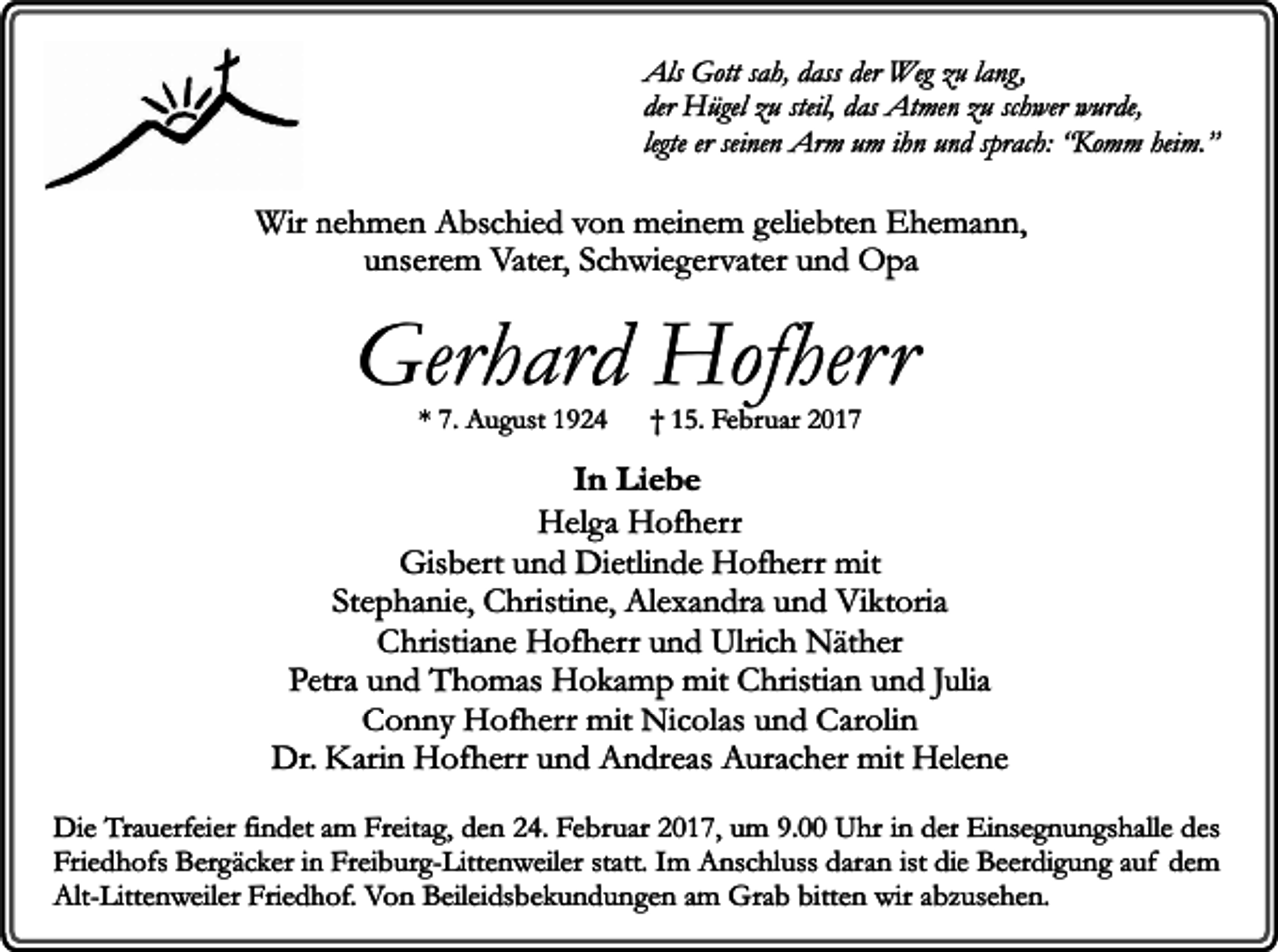 <p>Als Gott sah, dass der Weg zu lang,<br />der Hügel zu steil, das Atmen zu schwer wurde,<br />legte er seinen Arm um ihn und sprach: “Komm heim.”</p><p>Wir nehmen Abschied von meinem geliebten Ehemann,<br />unserem Vater, Schwiegervater und Opa</p><p>Gerhard Hofherr<br />* 7. August 1924</p><p>† 15. Februar 2017</p><p>In Liebe<br />Helga Hofherr<br />Gisbert und Dietlinde Hofherr mit<br />Stephanie, Christine, Alexandra und Viktoria<br />Christiane Hofherr und Ulrich Näther<br />Petra und Thomas Hokamp mit Christian und Julia<br />Conny Hofherr mit Nicolas und Carolin<br />Dr. Karin Hofherr und Andreas Auracher mit Helene<br />Die Trauerfeier findet am Freitag, den 24. Februar 2017, um 9.00 Uhr in der Einsegnungshalle des<br />Friedhofs Bergäcker in Freiburg-Littenweiler statt. Im Anschluss daran ist die Beerdigung auf dem<br />Alt-Littenweiler Friedhof. Von Beileidsbekundungen am Grab bitten wir abzusehen.</p>