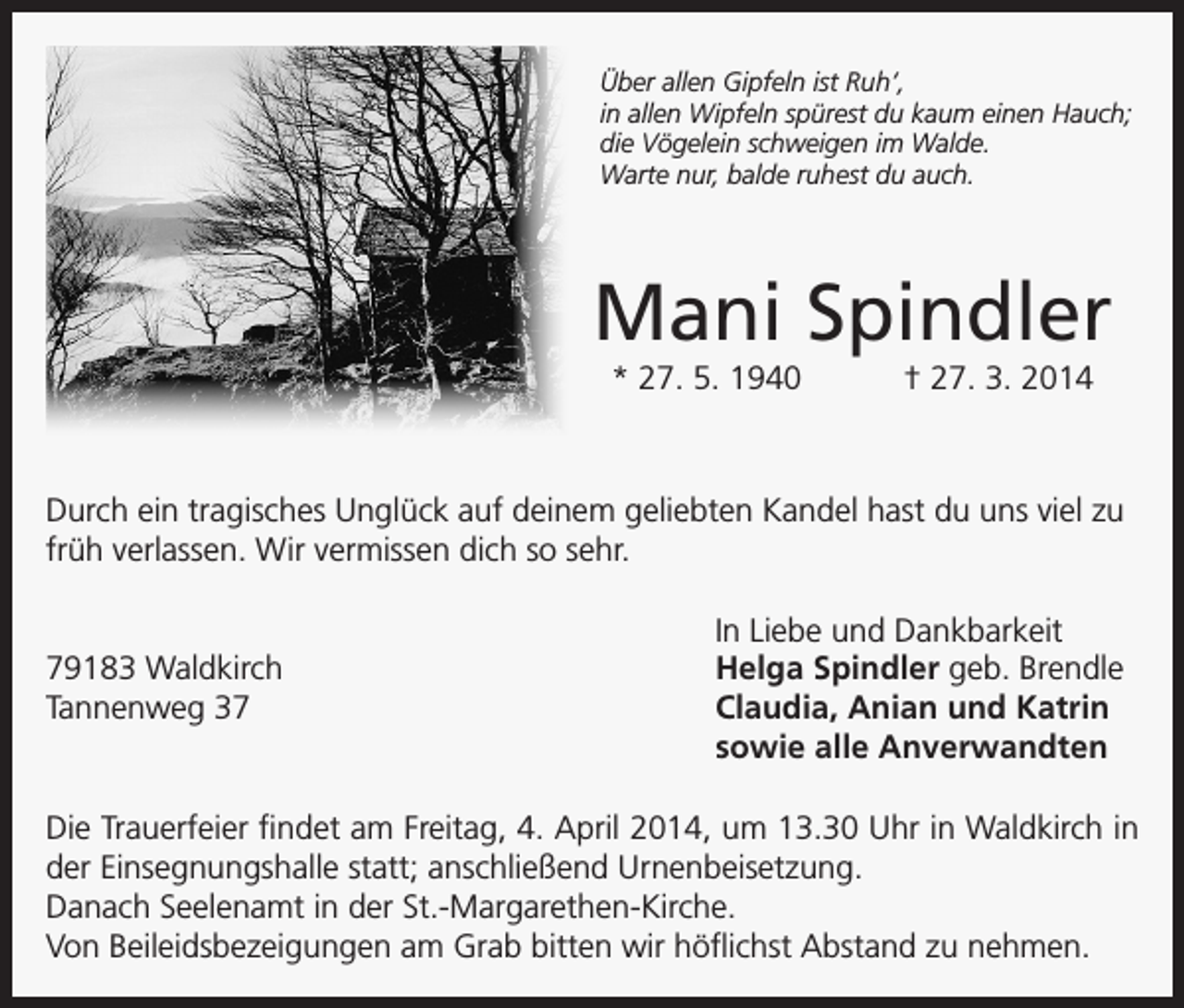 <p>Über allen Gipfeln ist Ruh‘,<br />in allen Wipfeln spürest du kaum einen Hauch;<br />die Vögelein schweigen im Walde.<br />Warte nur, balde ruhest du auch.</p><p>Mani Spindler<br />* 27. 5. 1940 † 27. 3. 2014</p><p>Durch ein tragisches Unglück auf deinem geliebten Kandel hast du uns viel zu<br />früh verlassen. Wir vermissen dich so sehr.</p><p>79183 Waldkirch<br />Tannenweg 37</p><p>In Liebe und Dankbarkeit<br />Helga Spindler geb. Brendle<br />Claudia, Anian und Katrin<br />sowie alle Anverwandten</p><p>Die Trauerfeier findet am Freitag, 4. April 2014, um 13.30 Uhr in Waldkirch in<br />der Einsegnungshalle statt; anschließend Urnenbeisetzung.<br />Danach Seelenamt in der St.-Margarethen-Kirche.<br />Von Beileidsbezeigungen am Grab bitten wir h<br />­ öflichst Abstand zu nehmen.</p>