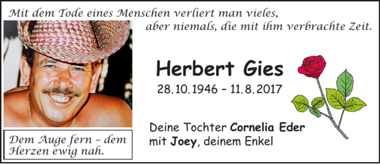<p>Mit dem Tode eines Menschen verliert man vieles,<br />aber niemals, die mit ihm verbrachte Zeit.</p><p>Herbert Gies<br />28. 10. 1946 – 11. 8. 2017</p><p>Dem Auge fern – dem<br />Herzen ewig nah.</p><p>Deine Tochter Cornelia Eder<br />mit Joey, deinem Enkel</p>