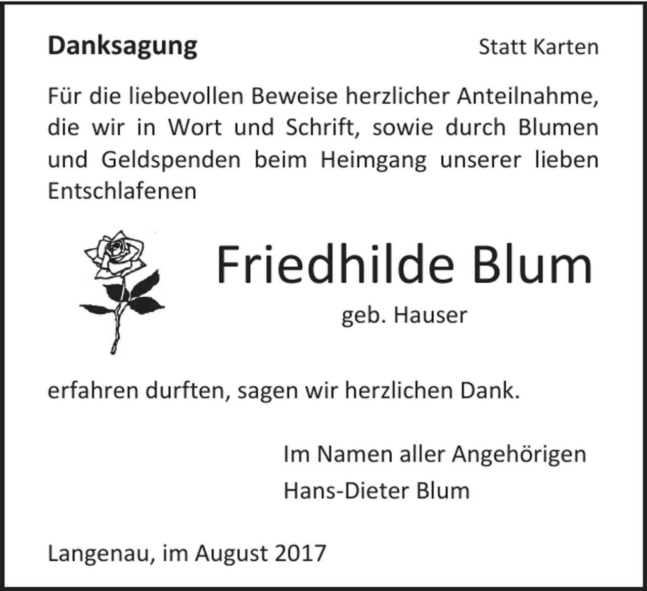 <p>Statt Karten</p><p>Danksagung</p><p>Für die liebevollen Beweise herzlicher Anteilnahme,<br />die wir in Wort und Schrift, sowie durch Blumen<br />und Geldspenden beim Heimgang unserer lieben<br />Entschlafenen</p><p>Friedhilde Blum<br />geb. Hauser</p><p>erfahren durften, sagen wir herzlichen Dank.<br />Im Namen aller Angehörigen<br />Hans-Dieter Blum<br />Langenau, im August 2017</p>