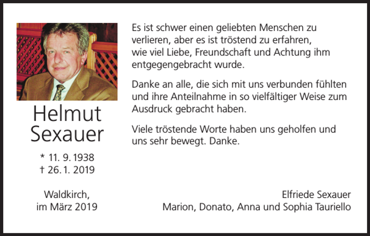 <p>Es ist schwer einen geliebten Menschen zu<br />verlieren, aber es ist tröstend zu erfahren,<br />wie viel Liebe, Freundschaft und Achtung ihm<br />entgegengebracht wurde.</p><p>Helmut<br />Sexauer</p><p>Danke an alle, die sich mit uns verbunden fühlten<br />und ihre Anteilnahme in so vielfältiger Weise zum<br />Ausdruck gebracht haben.<br />Viele tröstende Worte haben uns geholfen und<br />uns sehr bewegt. Danke.</p><p>* 11. 9. 1938<br />† 26.1. 2019<br />Waldkirch,<br />im März 2019</p><p>Elfriede Sexauer<br />Marion, Donato, Anna und Sophia Tauriello</p>