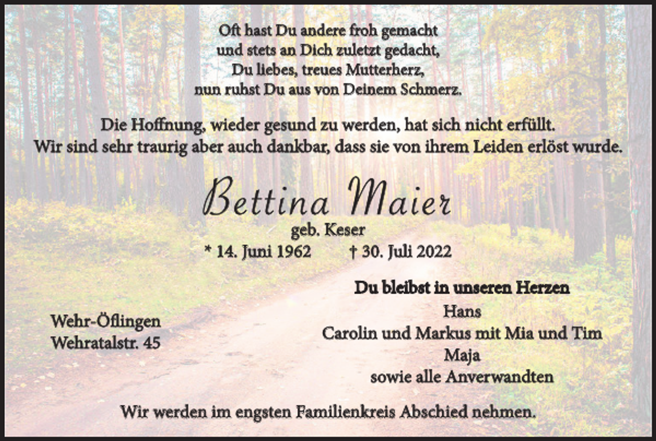 <p>Oft hast Du andere froh gemacht<br />und stets an Dich zuletzt gedacht,<br />Du liebes, treues Mutterherz,<br />nun ruhst Du aus von Deinem Schmerz.</p><p>Die Hoffnung, wieder gesund zu werden, hat sich nicht erfüllt.<br />Wir sind sehr traurig aber auch dankbar, dass sie von ihrem Leiden erlöst wurde.</p><p>Bettina Maier<br />geb. Keser<br />* 14. Juni 1962<br />† 30. Juli 2022</p><p>Wehr-Öflingen<br />Wehratalstr. 45</p><p>Du bleibst in unseren Herzen<br />Hans<br />Carolin und Markus mit Mia und Tim<br />Maja<br />sowie alle Anverwandten</p><p>Wir werden im engsten Familienkreis Abschied nehmen.</p>