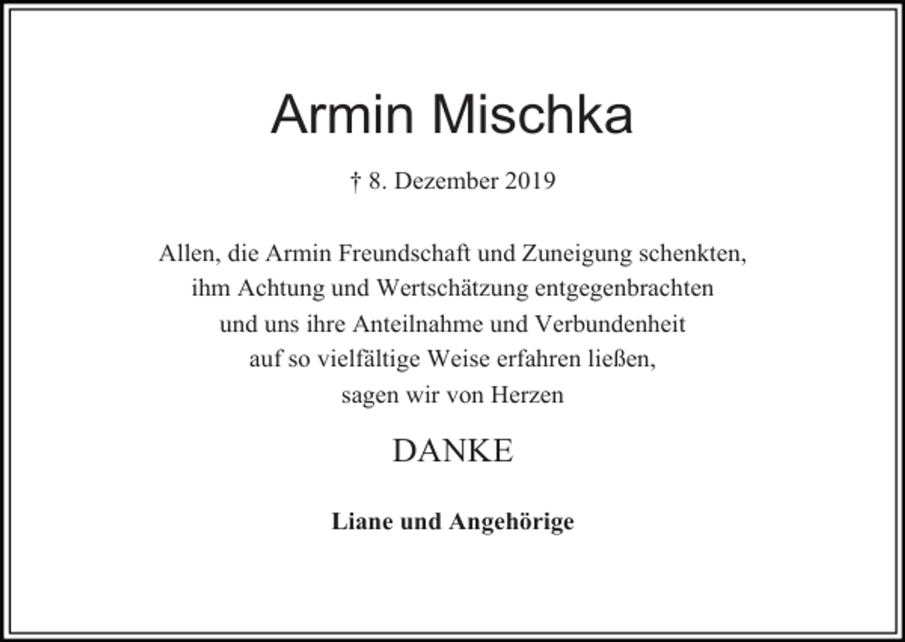<p>Armin Mischka<br />† 8. Dezember 2019<br />Allen, die Armin Freundschaft und Zuneigung schenkten,<br />ihm Achtung und Wertschätzung entgegenbrachten<br />und uns ihre Anteilnahme und Verbundenheit<br />auf so vielfältige Weise erfahren ließen,<br />sagen wir von Herzen</p><p>DANKE<br />Liane und Angehörige</p>