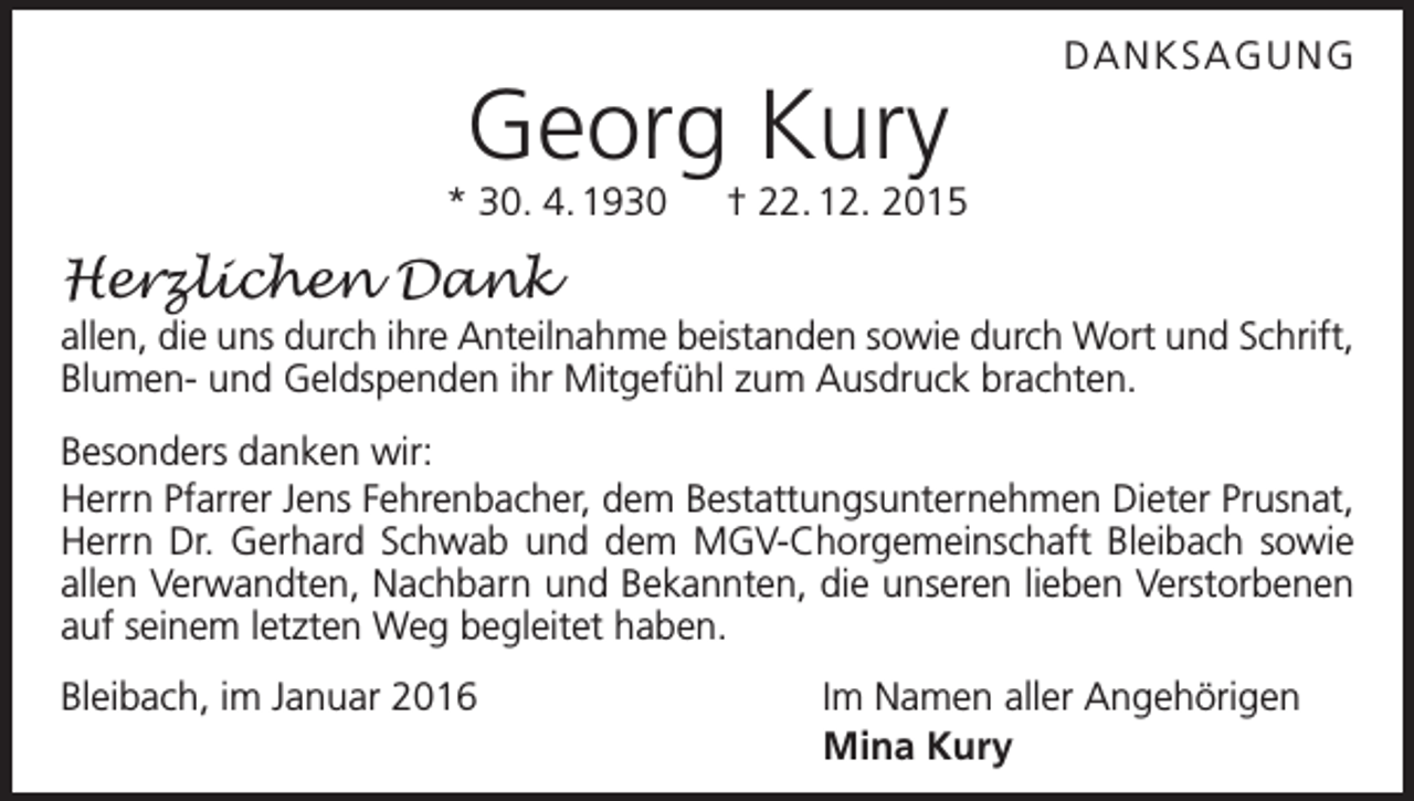 <p>Georg Kury</p><p>DANKSAGUNG</p><p>* 30. 4. 1930 † 22. 12. 2015</p><p>Herzlichen Dank<br />allen, die uns durch ihre Anteilnahme beistanden sowie durch Wort und Schrift,<br />Blumen- und Geldspenden ihr Mitgefühl zum Ausdruck brachten.<br />Besonders danken wir:<br />Herrn Pfarrer Jens Fehrenbacher, dem Bestattungsunternehmen Dieter Prusnat,<br />Herrn Dr. Gerhard Schwab und dem MGV-Chorgemeinschaft Bleibach sowie<br />allen Verwandten, Nachbarn und Bekannten, die unseren lieben Verstorbenen<br />auf seinem letzten Weg begleitet haben.<br />Bleibach, im Januar 2016</p><p>Im Namen aller Angehörigen<br />Mina Kury</p>
