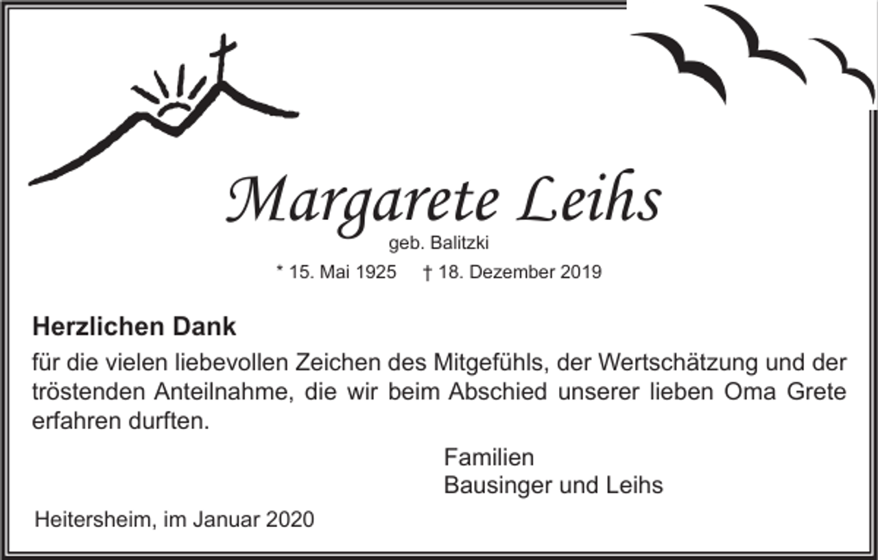 <p>Margarete Leihs<br />geb. Balitzki</p><p>* 15. Mai 1925</p><p>† 18. Dezember 2019</p><p>Herzlichen Dank<br />für die vielen liebevollen Zeichen des Mitgefühls, der Wertschätzung und der<br />tröstenden Anteilnahme, die wir beim Abschied unserer lieben Oma Grete<br />erfahren durften.<br />Familien<br />Bausinger und Leihs<br />Heitersheim, im Januar 2020</p>