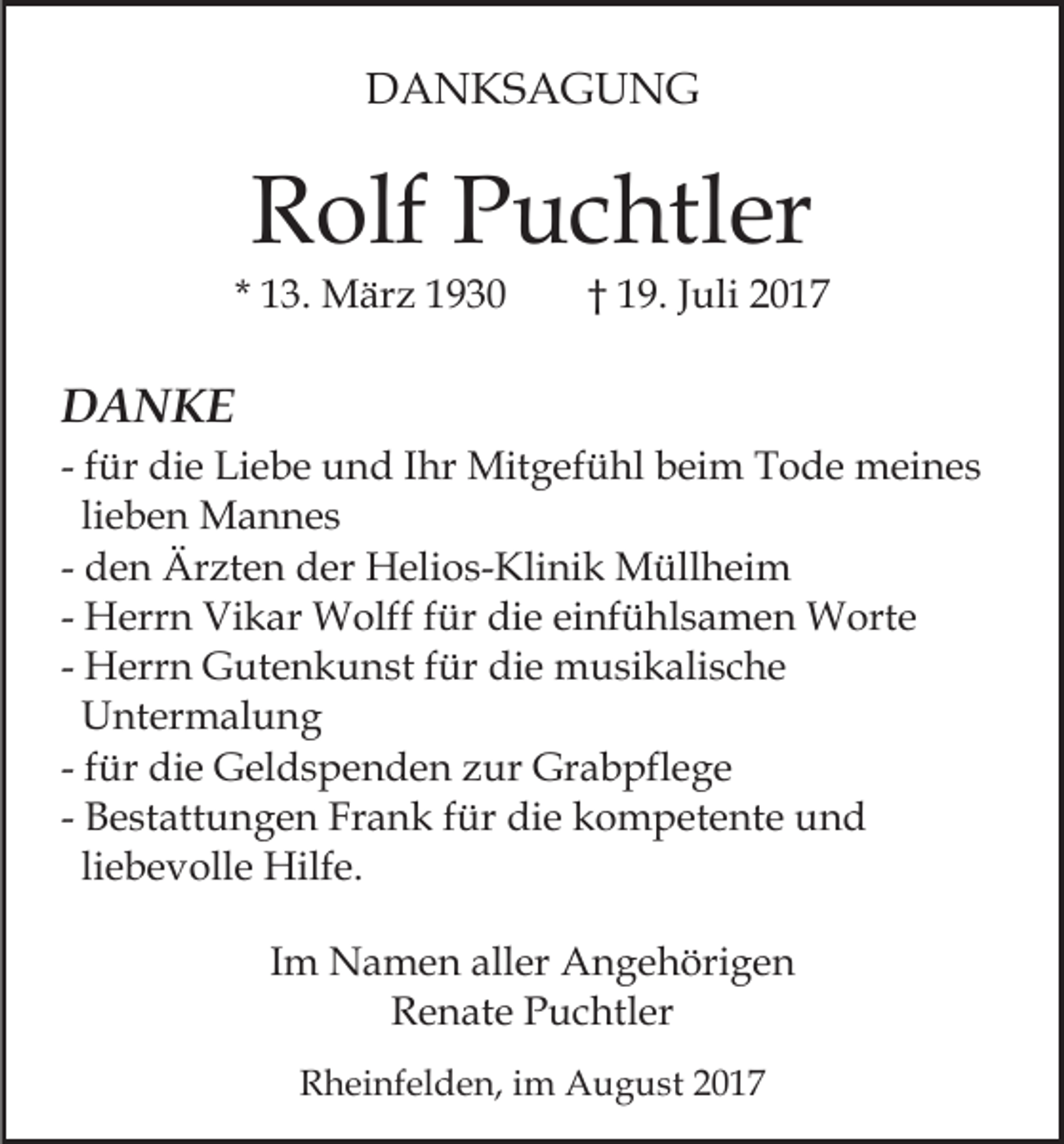 <p>DDANKSAGUNG<br />A N KS A G U N G</p><p>RRolf<br />olf PPuchtler<br />u c htl er</p><p>* 13.<br />1 3. März<br />M är z</p><p>1 9 . Juli<br />J uli<br />†† 19.</p><p>DDANKE<br />A N KE<br />Mitgefühl<br />- ffür<br />ür die<br />di e Liebe<br />Li e b e und<br />u n d IIhr<br />hr Mit<br />g ef ü hl b beim<br />ei m T Tode<br />o d e mmeines<br />ei n e s<br />lieben<br />li e b e n Mannes<br />M a n n es<br />- den<br />d e n Ärzten<br />Är zt e n der<br />d er Helios-Klinik<br />H eli o s- Kli ni k Müllheim<br />M üll h ei m<br />- Herrn<br />H err n Vikar<br />Vi k ar Wolff<br />W olff ffür<br />ür die<br />di e einfühlsamen<br />ei nf ü hl s a m e n Worte<br />W ort e<br />- Herrn<br />H err n Gutenkunst<br />G ut e n k u n st ffür<br />ür die<br />di e musikalische<br />m u si k ali s c h e<br />UUntermalung<br />nt er m al u n g<br />- ffür<br />ür die<br />di e Geldspenden<br />G el d s p e n d e n zur<br />zur Grabpflege<br />Gr a b pfl e g e<br />- Bestattungen<br />B e st att u n g e n Frank<br />Fr a n k ffür<br />ür die<br />di e kompetente<br />k o m p et e nt e und<br />und<br />liebevolle<br />li<br />e b e v oll e Hilfe.<br />Hilf e.<br />IImm Namen<br />N a m e n aller<br />all er Angehörigen<br />A n g e höri g e n<br />R e n at e PPuchtler<br />u c htl er<br />Renate<br />RRheinfelden,<br />h ei nf el d e n, i im<br />m August<br />A u g u s t</p>