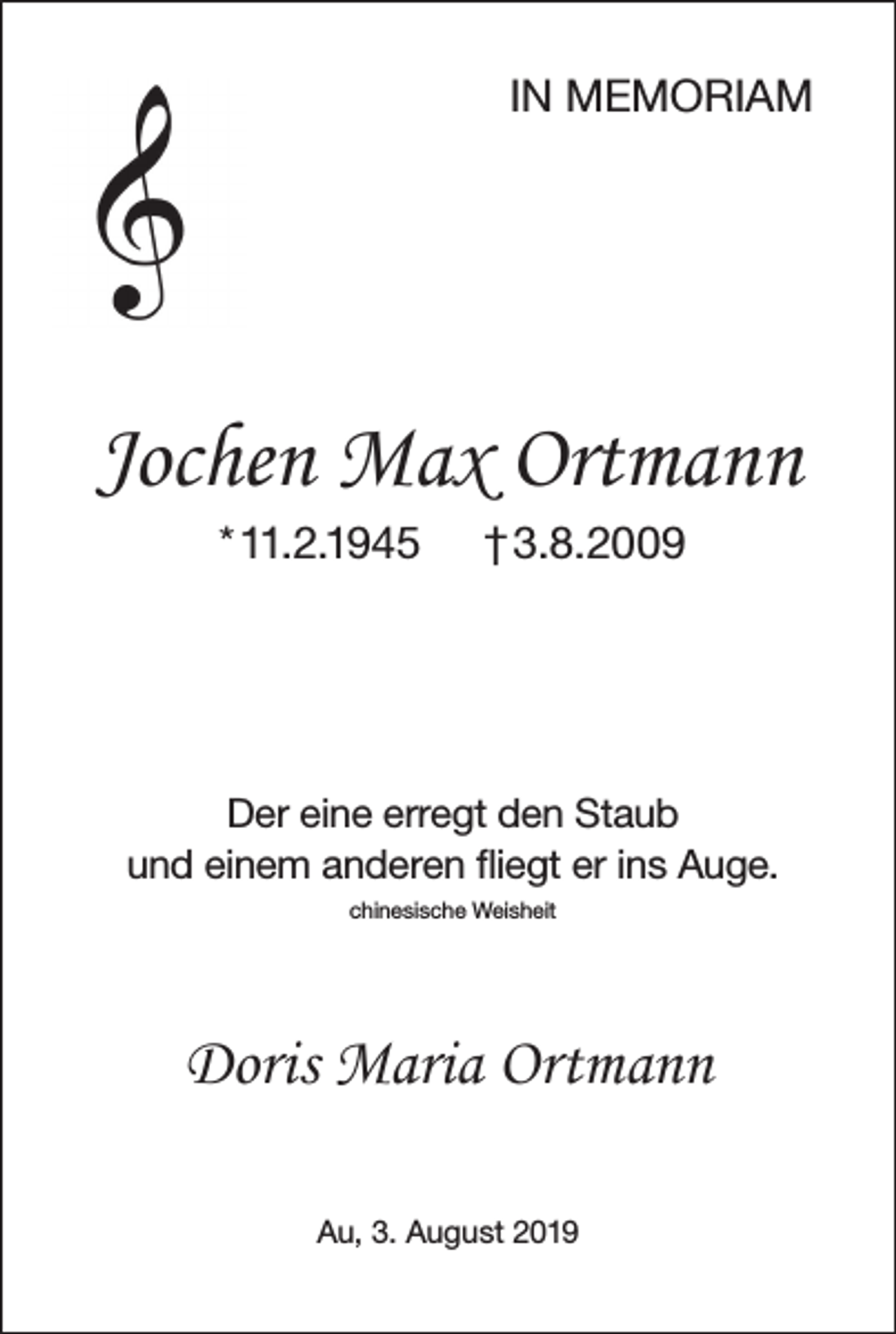<p>IN MEMORIAM</p><p>Jochen Max Ortmann<br />* 11.2.1945</p><p>† 3.8.2009</p><p>Der eine erregt den Staub<br />und einem anderen fliegt er ins Auge.<br />chinesische Weisheit</p><p>Doris Maria Ortmann<br />Au, 3. August 2019</p>
