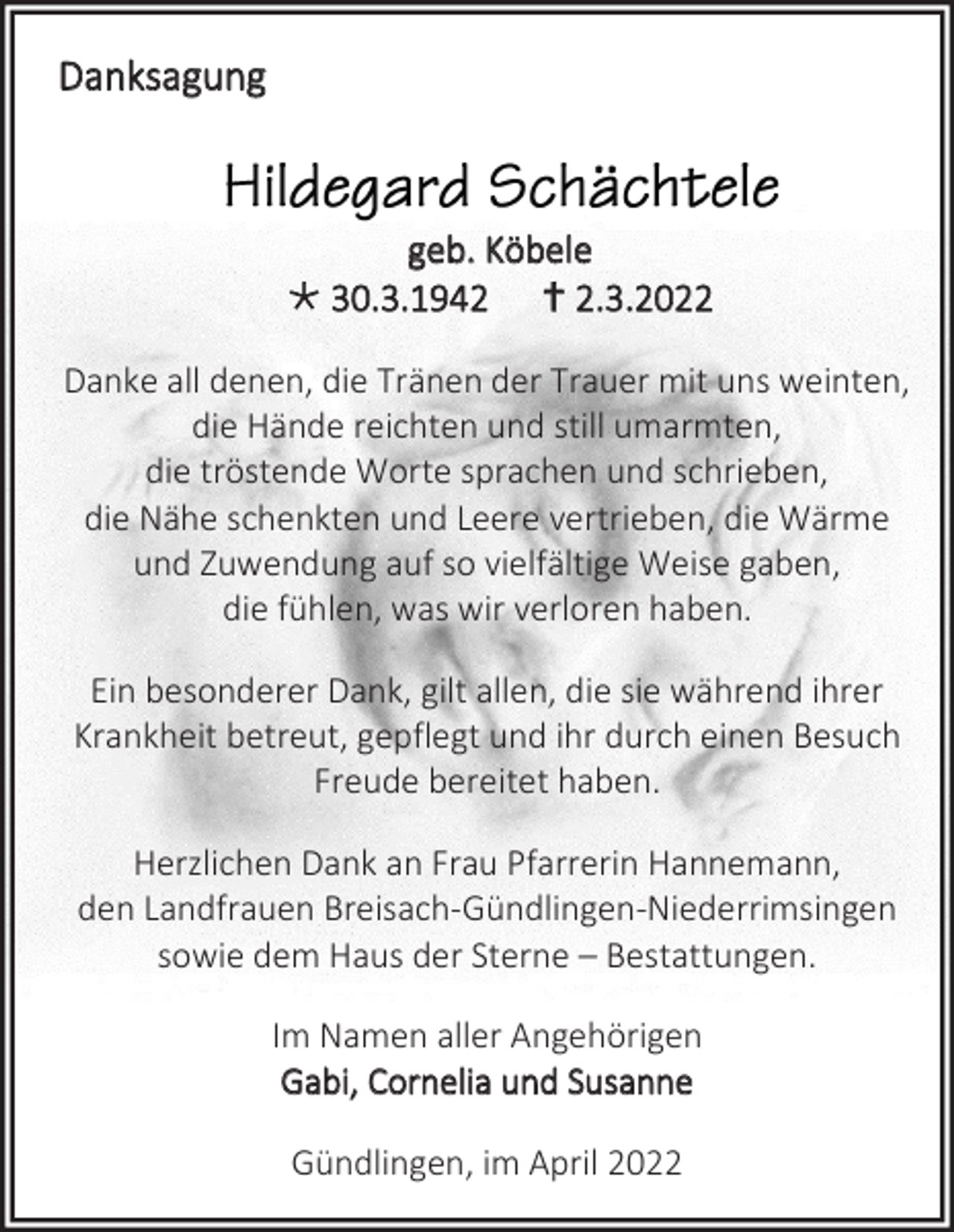 <p>Danksagung</p><p>geb. Köbele<br /> 30.3.1942  2.3.2022<br />Danke all denen, die Tränen der Trauer mit uns weinten,<br />die Hände reichten und still umarmten,<br />die tröstende Worte sprachen und schrieben,<br />die Nähe schenkten und Leere vertrieben, die Wärme<br />und Zuwendung auf so vielfältige Weise gaben,<br />die fühlen, was wir verloren haben.<br />Ein besonderer Dank, gilt allen, die sie während ihrer<br />Krankheit betreut, gepflegt und ihr durch einen Besuch<br />Freude bereitet haben.<br />Herzlichen Dank an Frau Pfarrerin Hannemann,<br />den Landfrauen Breisach-Gündlingen-Niederrimsingen<br />sowie dem Haus der Sterne – Bestattungen.<br />Im Namen aller Angehörigen<br />Gabi, Cornelia und Susanne<br />Gündlingen, im April 2022</p>