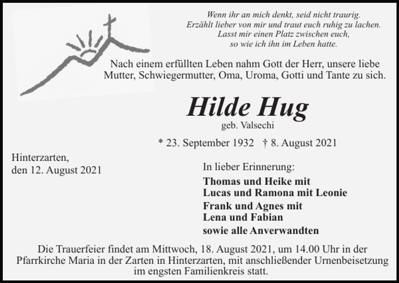 <p>Wenn ihr an mich denkt, seid nicht traurig.<br />Erzählt lieber von mir und traut euch ruhig zu lachen.<br />Lasst mir einen Platz zwischen euch,<br />so wie ich ihn im Leben hatte.</p><p>Nach einem erfüllten Leben nahm Gott der Herr, unsere liebe<br />Mutter, Schwiegermutter, Oma, Uroma, Gotti und Tante zu sich.</p><p>Hilde Hug<br />geb. Valsechi</p><p>* 23. September 1932 † 8. August 2021<br />Hinterzarten,<br />den 12. August 2021</p><p>In lieber Erinnerung:<br />Thomas und Heike mit<br />Lucas und Ramona mit Leonie<br />Frank und Agnes mit<br />Lena und Fabian<br />sowie alle Anverwandten</p><p>Die Trauerfeier findet am Mittwoch, 18. August 2021, um 14.00 Uhr in der<br />Pfarrkirche Maria in der Zarten in Hinterzarten, mit anschließender Urnenbeisetzung<br />im engsten Familienkreis statt.</p>