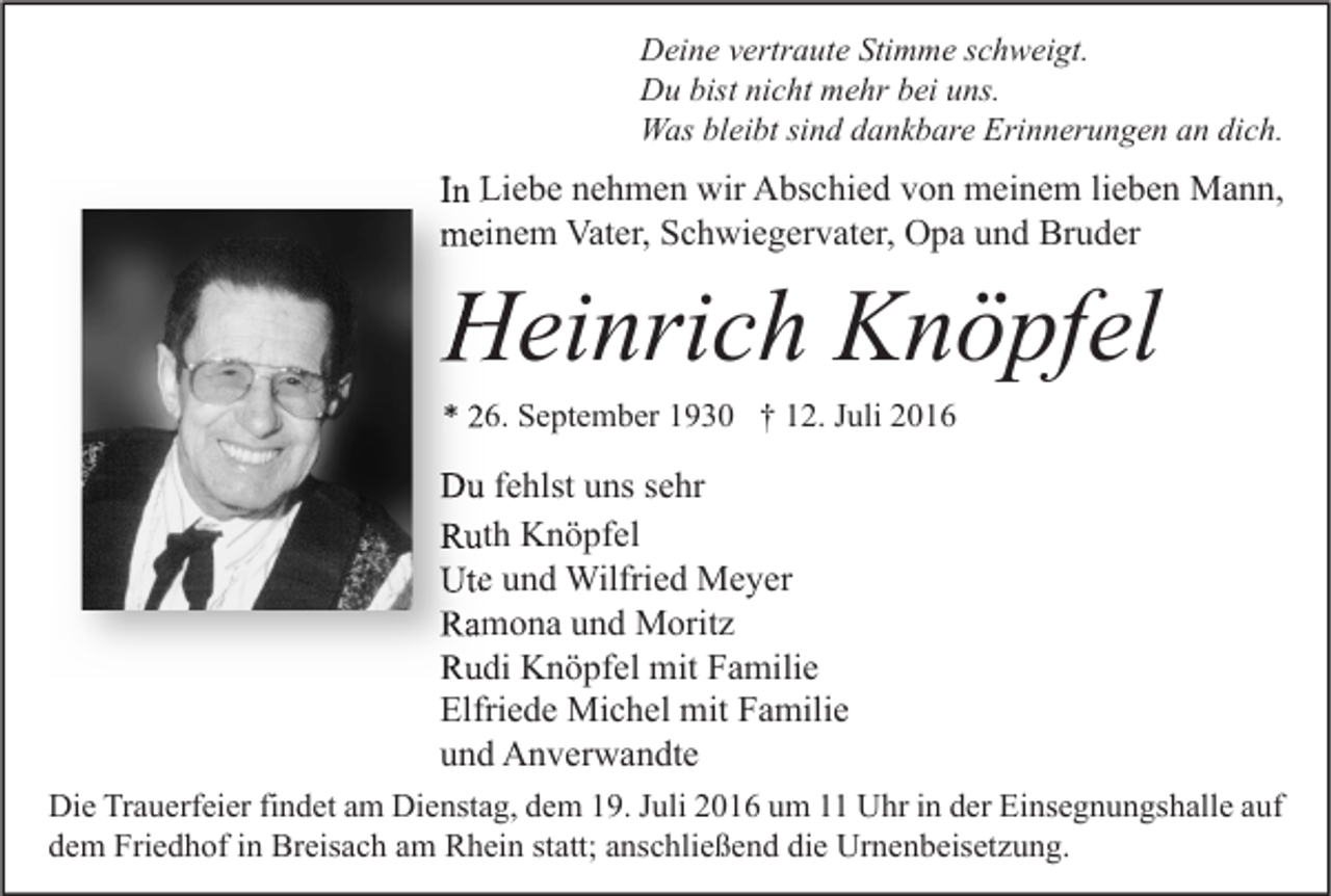 <p>Deine vertraute Stimme schweigt.<br />Du bist nicht mehr bei uns.<br />Was bleibt sind dankbare Erinnerungen an dich.</p><p>In Liebe nehmen wir Abschied von meinem lieben Mann,<br />meinem Vater, Schwiegervater, Opa und Bruder</p><p>Heinrich Knöpfel<br />* 26. September 1930 † 12. Juli 2016</p><p>Du fehlst uns sehr<br />Ruth Knöpfel<br />Ute und Wilfried Meyer<br />Ramona und Moritz<br />Rudi Knöpfel mit Familie<br />Elfriede Michel mit Familie<br />und Anverwandte<br />Die Trauerfeier findet am Dienstag, dem 19. Juli 2016 um 11 Uhr in der Einsegnungshalle auf<br />dem Friedhof in Breisach am Rhein statt; anschließend die Urnenbeisetzung.</p>