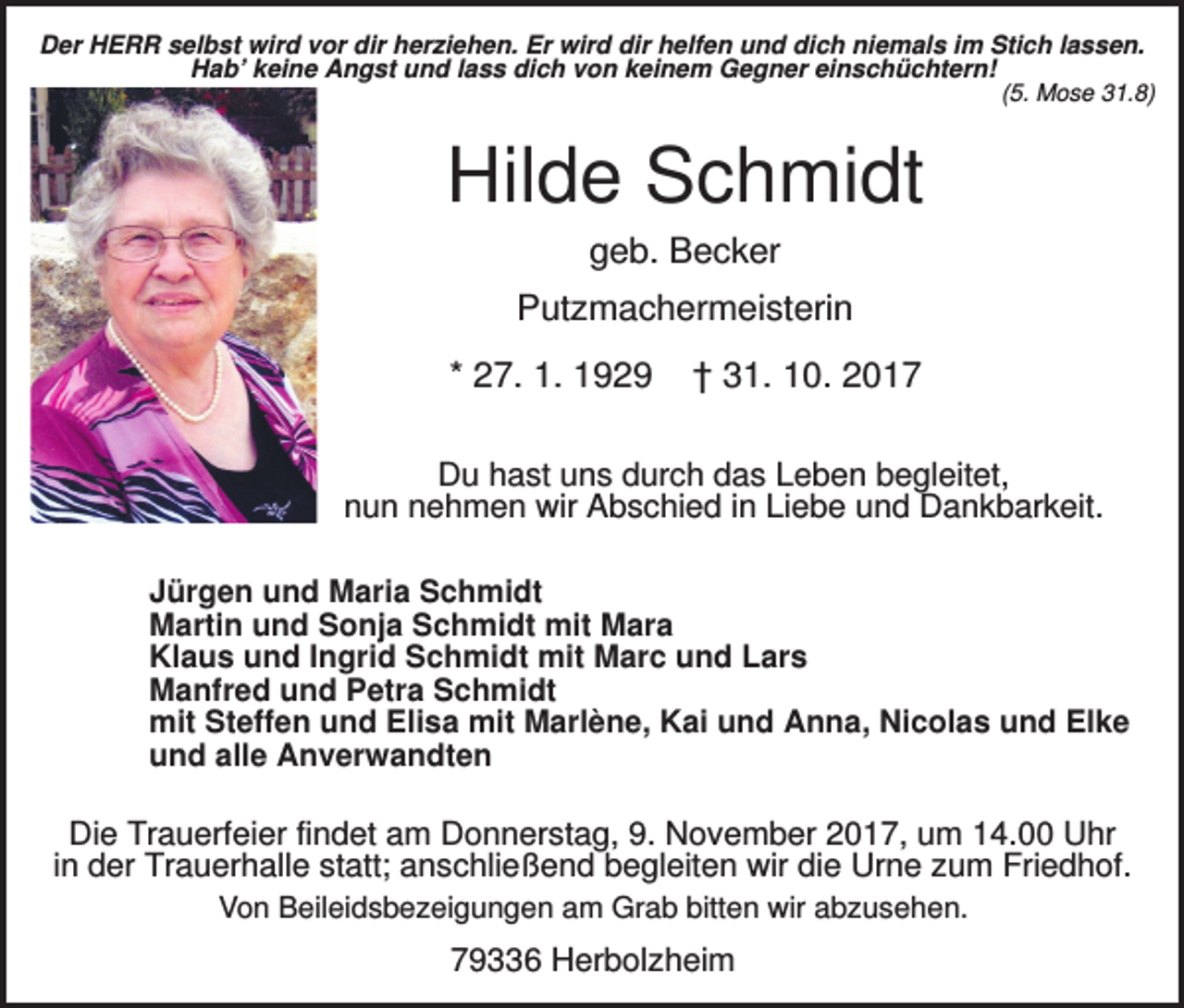 <p>Der HERR selbst wird vor dir herziehen. Er wird dir helfen und dich niemals im Stich lassen.<br />Hab’ keine Angst und lass dich von keinem Gegner einschüchtern!<br />(5. Mose 31.8)</p><p>Hilde Schmidt<br />geb. Becker<br />Putzmachermeisterin<br />* 27. 1. 1929</p><p>† 31. 10. 2017</p><p>Du hast uns durch das Leben begleitet,<br />nun nehmen wir Abschied in Liebe und Dankbarkeit.<br />Jürgen und Maria Schmidt<br />Martin und Sonja Schmidt mit Mara<br />Klaus und Ingrid Schmidt mit Marc und Lars<br />Manfred und Petra Schmidt<br />mit Steffen und Elisa mit Marlène, Kai und Anna, Nicolas und Elke<br />und alle Anverwandten</p><p>Die Trauerfeier findet am Donnerstag, 9. November 2017, um 14.00 Uhr<br />in der Trauerhalle statt; anschließend begleiten wir die Urne zum Friedhof.<br />Von Beileidsbezeigungen am Grab bitten wir abzusehen.</p><p>79336 Herbolzheim</p>