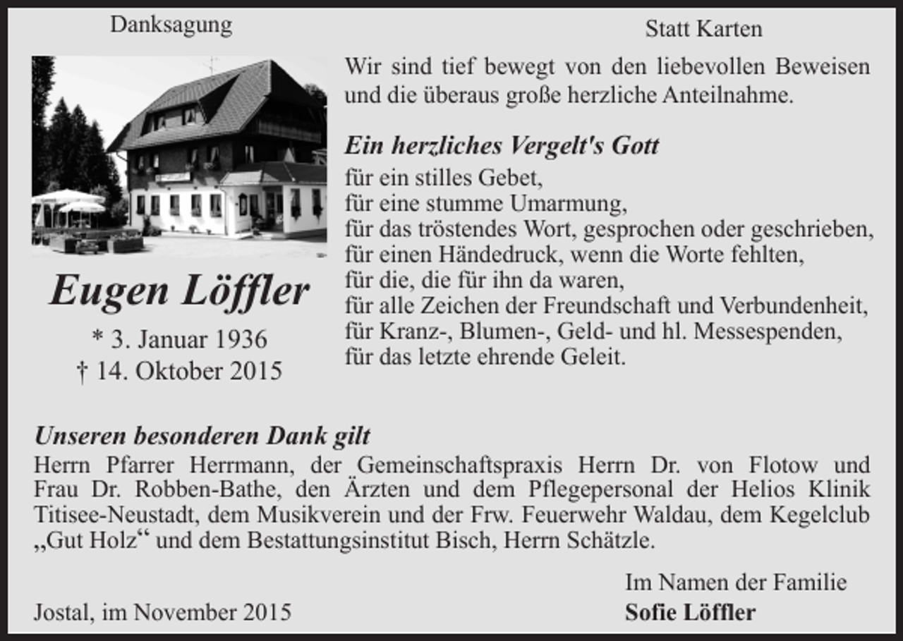 <p>Danksagung</p><p>Statt Karten<br />Wir sind tief bewegt von den liebevollen Beweisen<br />und die überaus große herzliche Anteilnahme.</p><p>Ein herzliches Vergelt's Gott</p><p>Eugen Löffler<br />* 3. Januar 1936<br />† 14. Oktober 2015</p><p>für ein stilles Gebet,<br />für eine stumme Umarmung,<br />für das tröstendes Wort, gesprochen oder geschrieben,<br />für einen Händedruck, wenn die Worte fehlten,<br />für die, die für ihn da waren,<br />für alle Zeichen der Freundschaft und Verbundenheit,<br />für Kranz-, Blumen-, Geld- und hl. Messespenden,<br />für das letzte ehrende Geleit.</p><p>Unseren besonderen Dank gilt</p><p>Herrn Pfarrer Herrmann, der Gemeinschaftspraxis Herrn Dr. von Flotow und<br />Frau Dr. Robben-Bathe, den Ärzten und dem Pflegepersonal der Helios Klinik<br />Titisee-Neustadt, dem Musikverein und der Frw. Feuerwehr Waldau, dem Kegelclub<br />„Gut Holz“ und dem Bestattungsinstitut Bisch, Herrn Schätzle.<br />Jostal, im November 2015</p><p>Im Namen der Familie<br />Sofie Löffler</p>