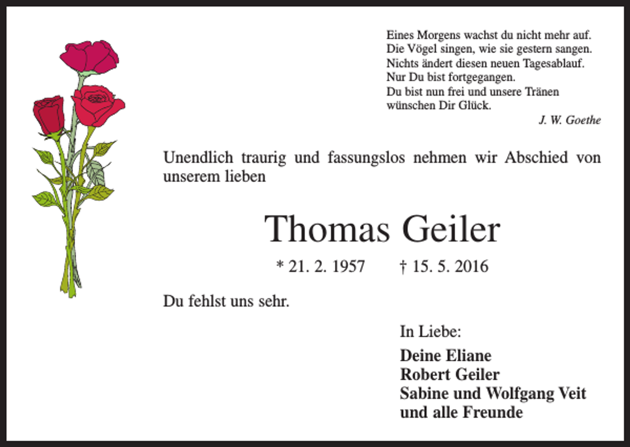 <p>Eines Morgens wachst du nicht mehr auf.<br />Die Vögel singen, wie sie gestern sangen.<br />Nichts ändert diesen neuen Tagesablauf.<br />Nur Du bist fortgegangen.<br />Du bist nun frei und unsere Tränen<br />wünschen Dir Glück.</p><p>J. W. Goethe</p><p>Unendlich traurig und fassungslos nehmen wir Abschied von<br />unserem lieben</p><p>Thomas Geiler<br />* 21. 2. 1957 † 15. 5. 2016<br />Du fehlst uns sehr.<br />In Liebe:<br />Deine Eliane<br />Robert Geiler<br />Sabine und Wolfgang Veit<br />und alle Freunde</p>