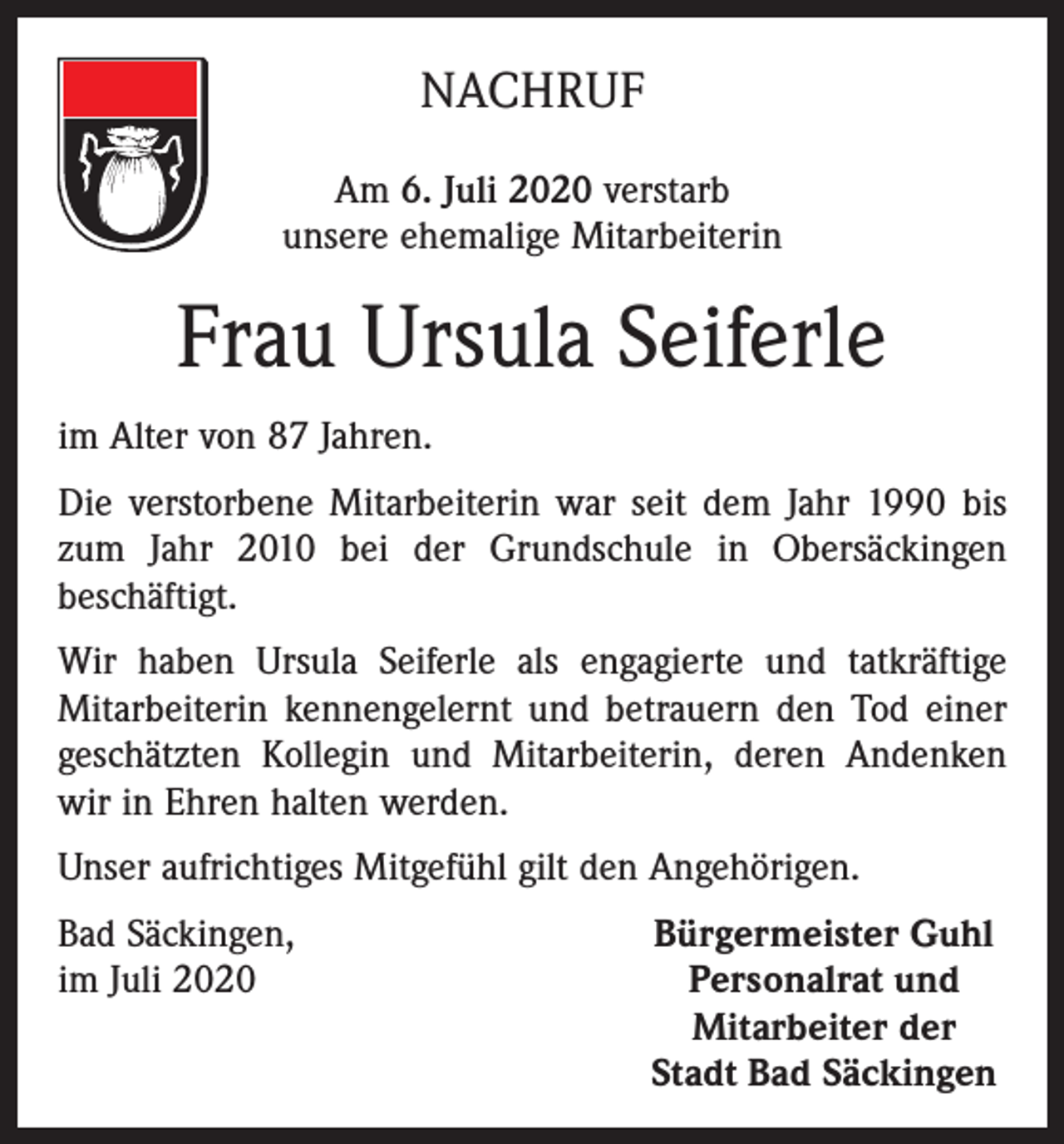 <p>NACHRUF<br />Am 6. Juli 2020 verstarb<br />unsere ehemalige Mitarbeiterin</p><p>Frau Ursula Seiferle<br />im Alter von 87 Jahren.<br />Die verstorbene Mitarbeiterin war seit dem Jahr 1990 bis<br />zum Jahr 2010 bei der Grundschule in Obersäckingen<br />beschäftigt.<br />Wir haben Ursula Seiferle als engagierte und tatkräftige<br />Mitarbeiterin kennengelernt und betrauern den Tod einer<br />geschätzten Kollegin und Mitarbeiterin, deren Andenken<br />wir in Ehren halten werden.<br />Unser aufrichtiges Mitgefühl gilt den Angehörigen.<br />Bad Säckingen,<br />im Juli 2020</p><p>Bürgermeister Guhl<br />Personalrat und<br />Mitarbeiter der<br />Stadt Bad Säckingen</p>