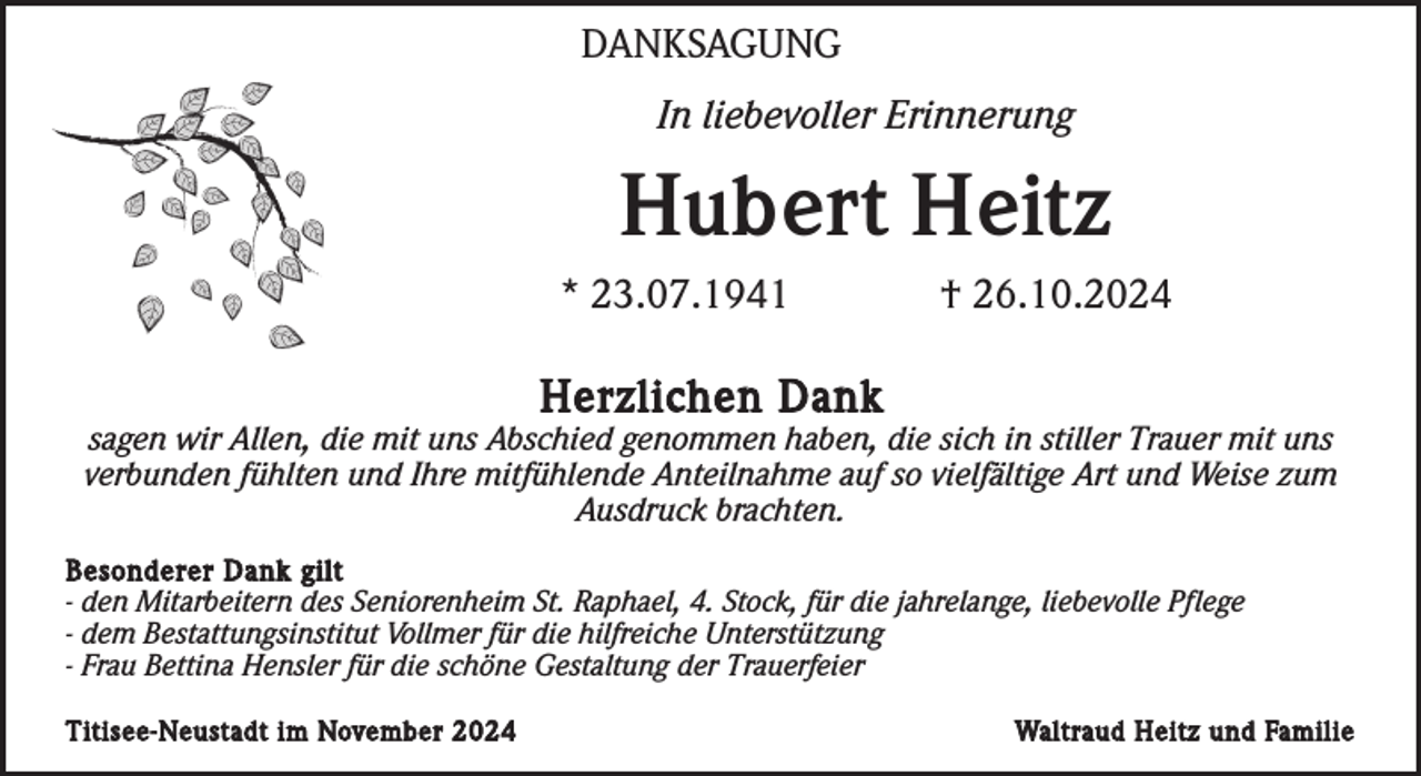 <p>DANKSAGUNG<br />In liebevoller Erinnerung</p><p>Hubert Heitz<br />* 23.07.1941</p><p>† 26.10.2024</p><p>Herzlichen Dank<br />sagen wir Allen, die mit uns Abschied genommen haben, die sich in stiller Trauer mit uns<br />verbunden fühlten und Ihre mitfühlende Anteilnahme auf so vielfältige Art und Weise zum<br />Ausdruck brachten.<br />Besonderer Dank gilt<br />- den Mitarbeitern des Seniorenheim St. Raphael, 4. Stock, für die jahrelange, liebevolle Pflege<br />- dem Bestattungsinstitut Vollmer für die hilfreiche Unterstützung<br />- Frau Bettina Hensler für die schöne Gestaltung der Trauerfeier<br />Titisee-Neustadt im November 2024</p><p>Waltraud Heitz und Familie</p>