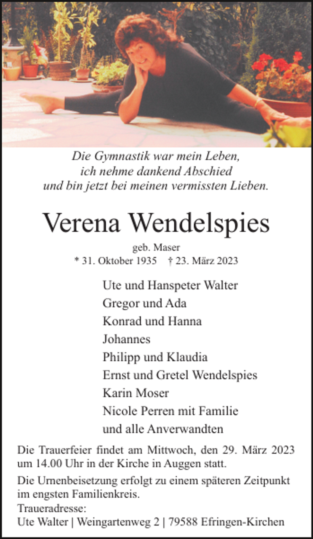 <p>Die Gymnastik war mein Leben,<br />ich nehme dankend Abschied<br />und bin jetzt bei meinen vermissten Lieben.</p><p>Verena Wendelspies<br />geb. Maser<br />* 31. Oktober 1935 † 23. März 2023</p><p>Ute und Hanspeter Walter<br />Gregor und Ada<br />Konrad und Hanna<br />Johannes<br />Philipp und Klaudia<br />Ernst und Gretel Wendelspies<br />Karin Moser<br />Nicole Perren mit Familie<br />und alle Anverwandten<br />Die Trauerfeier findet am Mittwoch, den 29. März 2023<br />um 14.00 Uhr in der Kirche in Auggen statt.<br />Die Urnenbeisetzung erfolgt zu einem späteren Zeitpunkt<br />im engsten Familienkreis.<br />Traueradresse:<br />Ute Walter | Weingartenweg 2 | 79588 Efringen-Kirchen</p>