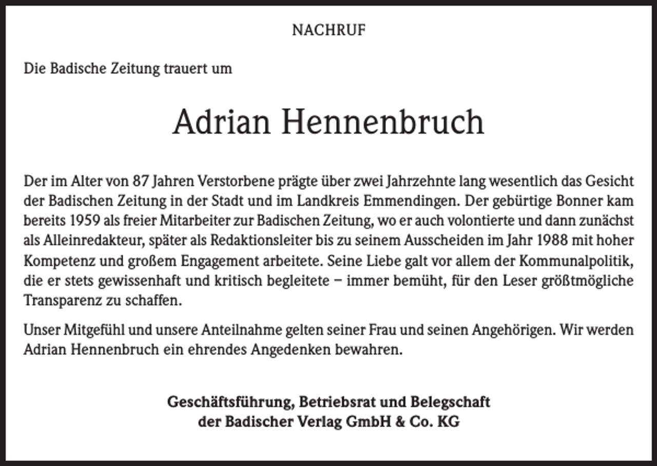 <p>NACHRUF<br />Die Badische Zeitung trauert um</p><p>Adrian Hennenbruch<br />Der im Alter von 87 Jahren Verstorbene prägte über zwei Jahrzehnte lang wesentlich das Gesicht<br />der Badischen Zeitung in der Stadt und im Landkreis Emmendingen. Der gebürtige Bonner kam<br />bereits 1959 als freier Mitarbeiter zur Badischen Zeitung, wo er auch volontierte und dann zunächst<br />als Alleinredakteur, später als Redaktionsleiter bis zu seinem Ausscheiden im Jahr 1988 mit hoher<br />Kompetenz und großem Engagement arbeitete. Seine Liebe galt vor allem der Kommunalpolitik,<br />die er stets gewissenhaft und kritisch begleitete – immer bemüht, für den Leser größtmögliche<br />Transparenz zu schaffen.<br />Unser Mitgefühl und unsere Anteilnahme gelten seiner Frau und seinen Angehörigen. Wir werden<br />Adrian Hennenbruch ein ehrendes Angedenken bewahren.<br />Geschäftsführung, Betriebsrat und Belegschaft<br />der Badischer Verlag GmbH &amp; Co. KG</p>