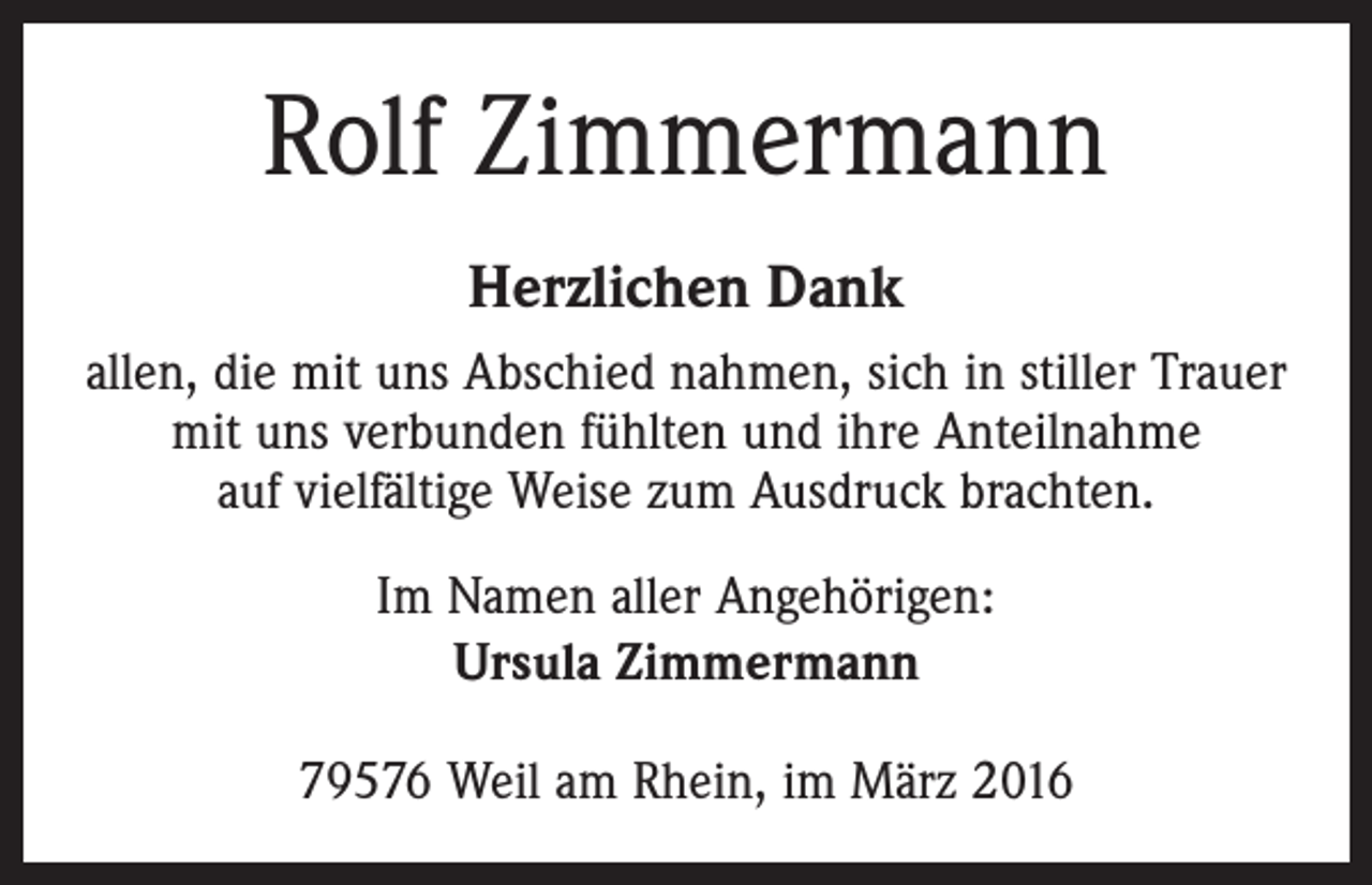 <p>Rolf Zimmermann<br />Herzlichen Dank<br />allen, die mit uns Abschied nahmen, sich in stiller Trauer<br />mit uns verbunden fühlten und ihre Anteilnahme<br />auf vielfältige Weise zum Ausdruck brachten.<br />Im Namen aller Angehörigen:<br />Ursula Zimmermann<br />79576 Weil am Rhein, im März 2016</p>