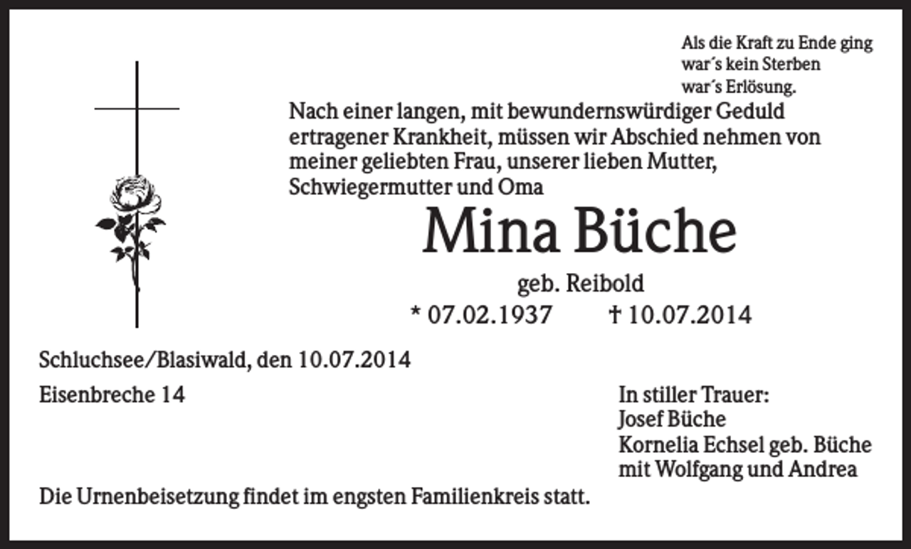 <p>Als die Kraft zu Ende ging<br />war´s kein Sterben<br />war´s Erlösung.</p><p>Nach einer langen, mit bewundernswürdiger Geduld<br />ertragener Krankheit, müssen wir Abschied nehmen von<br />meiner geliebten Frau, unserer lieben Mutter,<br />Schwiegermutter und Oma</p><p>Mina Büche<br />geb. Reibold<br />* 07.02.1937<br />† 10.07.2014<br />Schluchsee/Blasiwald, den 10.07.2014<br />Eisenbreche 14</p><p>Die Urnenbeisetzung findet im engsten Familienkreis statt.</p><p>In stiller Trauer:<br />Josef Büche<br />Kornelia Echsel geb. Büche<br />mit Wolfgang und Andrea</p>