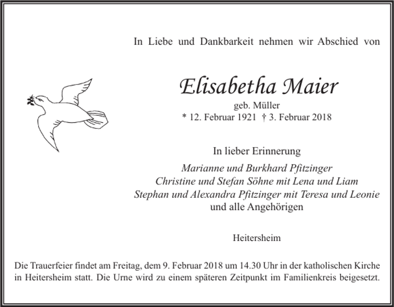 <p>IInn Liebe<br />Li e b e und<br />u n d Dankbarkeit<br />D a n k b ar k eit nehmen<br />n e h m e n wir<br />wir Abschied<br />A bs c hi e d von<br />von</p><p>Elisabetha<br />Elis<br />a bet h a Maier<br />M aier<br />ggeb.<br />e b. Müller<br />M üll er<br />** 112.<br />2. Februar<br />F e br u ar 11921<br />9 2 1 †† 3.<br />3. Februar<br />F e br u ar 22</p><p>IInn li<br />lieber<br />e b er Erinnerung<br />Eri n n er u n g<br />M ari a n n e u und<br />n d BBurkhard<br />ur k h ar d Pfitzi<br />n g er<br />Marianne<br />Pfitzinger<br />CChristine<br />hristi n e uund<br />n d StStefan<br />ef a n SSöhne<br />ö h n e mit<br />mit LLena<br />e n a uund<br />n d LiLiam<br />a m<br />St e p h a n uund<br />n d Alexandra<br />Al e x a n dr a Pfitzinger<br />Pfitzi n g er mit<br />mit Teresa<br />Ter es a uund<br />n d Leonie<br />L e o ni e<br />Stephan<br />und<br />alle<br />u n d all<br />e Angehörigen<br />A n g e h öri g e n<br />HHeitersheim<br />eit ers h ei m<br />Di e TrTrauerfeier<br />Die<br />a u erf ei er fifindet<br />n d et aam<br />m FrFreitag,<br />eit a g, ddem<br />e m 9.9.FFebruar<br />e br u ar 22018<br />0 1 8 uum<br />m 114.30<br />4. 3 0 UUhr<br />hr i in<br />n dder<br />er kkatholischen<br />at h olis c h e n Kir<br />Kirche<br />c he<br />iinn Heitersheim<br />H eit ers h ei m statt.<br />st att. Die<br />Di e Urne<br />Ur n e wird<br />wir d zu<br />z u einem<br />ei n e m späteren<br />s p ät er e n Zeitpunkt<br />Z eit p u n kt iimm Familienkreis<br />F a mili e n kr eis beigesetzt.<br />b ei g es et zt.</p>