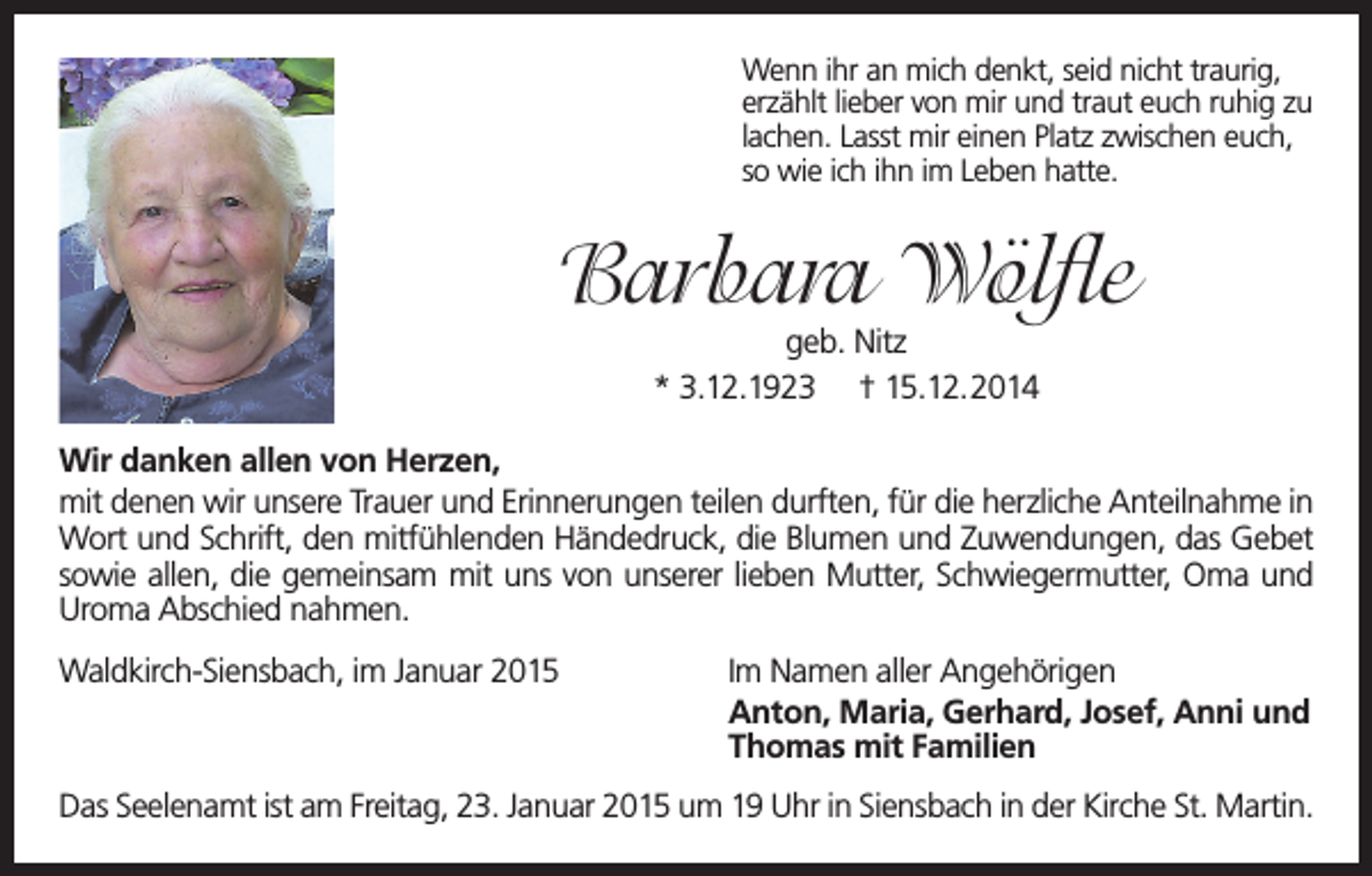 <p>Wenn ihr an mich denkt, seid nicht traurig,<br />erzählt lieber von mir und traut euch ruhig zu<br />lachen. Lasst mir einen Platz zwischen euch,<br />so wie ich ihn im Leben hatte.</p><p>Barbara Wölfle<br />geb. Nitz<br />* 3.12.1923 † 15.12.2014</p><p>Wir danken allen von Herzen,<br />mit denen wir unsere Trauer und Erinnerungen teilen durften, für die herzliche Anteilnahme in<br />Wort und Schrift, den mitfühlenden Händedruck, die Blumen und Zuwendungen, das Gebet<br />sowie allen, die gemeinsam mit uns von unserer lieben Mutter, Schwiegermutter, Oma und<br />Uroma Abschied nahmen.<br />Waldkirch-Siensbach, im Januar 2015</p><p>Im Namen aller Angehörigen<br />Anton, Maria, Gerhard, Josef, Anni und<br />Thomas mit Familien</p><p>Das Seelenamt ist am Freitag, 23. Januar 2015 um 19 Uhr in Siensbach in der Kirche St. Martin.</p>