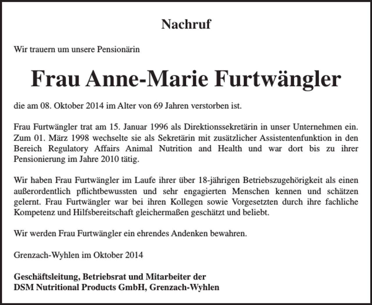<p>Nachruf<br />Wir trauern um unsere Pensionärin</p><p>Frau Anne-Marie Furtwängler<br />die am 08. Oktober 2014 im Alter von 69 Jahren verstorben ist.<br />Frau Furtwängler trat am 15. Januar 1996 als Direktionssekretärin in unser Unternehmen ein.<br />Zum 01. März 1998 wechselte sie als Sekretärin mit zusätzlicher Assistentenfunktion in den<br />Bereich Regulatory Affairs Animal Nutrition and Health und war dort bis zu ihrer<br />Pensionierung im Jahre 2010 tätig.<br />Wir haben Frau Furtwängler im Laufe ihrer über 18-jährigen Betriebszugehörigkeit als einen<br />außerordentlich pflichtbewussten und sehr engagierten Menschen kennen und schätzen<br />gelernt. Frau Furtwängler war bei ihren Kollegen sowie Vorgesetzten durch ihre fachliche<br />Kompetenz und Hilfsbereitschaft gleichermaßen geschätzt und beliebt.<br />Wir werden Frau Furtwängler ein ehrendes Andenken bewahren.<br />Grenzach-Wyhlen im Oktober 2014<br />Geschäftsleitung, Betriebsrat und Mitarbeiter der<br />DSM Nutritional Products GmbH, Grenzach-Wyhlen</p>
