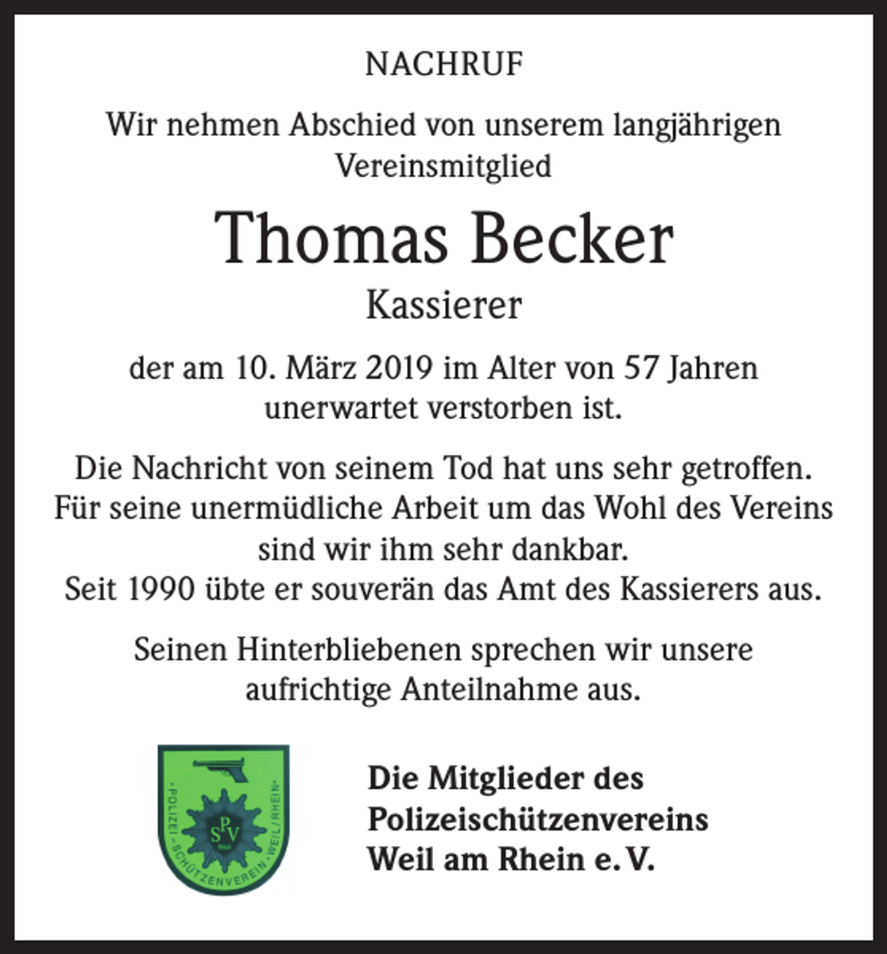 <p>NACHRUF<br />Wir nehmen Abschied von unserem langjährigen<br />Vereinsmitglied</p><p>Thomas Becker<br />Kassierer</p><p>der am 10. März 2019 im Alter von 57 Jahren<br />unerwartet verstorben ist.<br />Die Nachricht von seinem Tod hat uns sehr getroffen.<br />Für seine unermüdliche Arbeit um das Wohl des Vereins<br />sind wir ihm sehr dankbar.<br />Seit 1990 übte er souverän das Amt des Kassierers aus.<br />Seinen Hinterbliebenen sprechen wir unsere<br />aufrichtige Anteilnahme aus.<br />Die Mitglieder des<br />Polizeischützenvereins<br />Weil am Rhein e. V.</p>