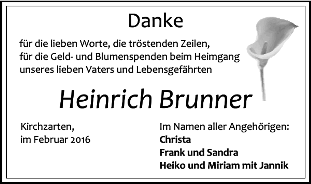 <p>Danke<br />für die lieben Worte, die tröstenden Zeilen,<br />für die Geld- und Blumenspenden beim Heimgang<br />unseres lieben Vaters und Lebensgefährten</p><p>Heinrich Brunner<br />Kirchzarten,<br />im Februar 2016</p><p>Im Namen aller Angehörigen:<br />Christa<br />Frank und Sandra<br />Heiko und Miriam mit Jannik</p>