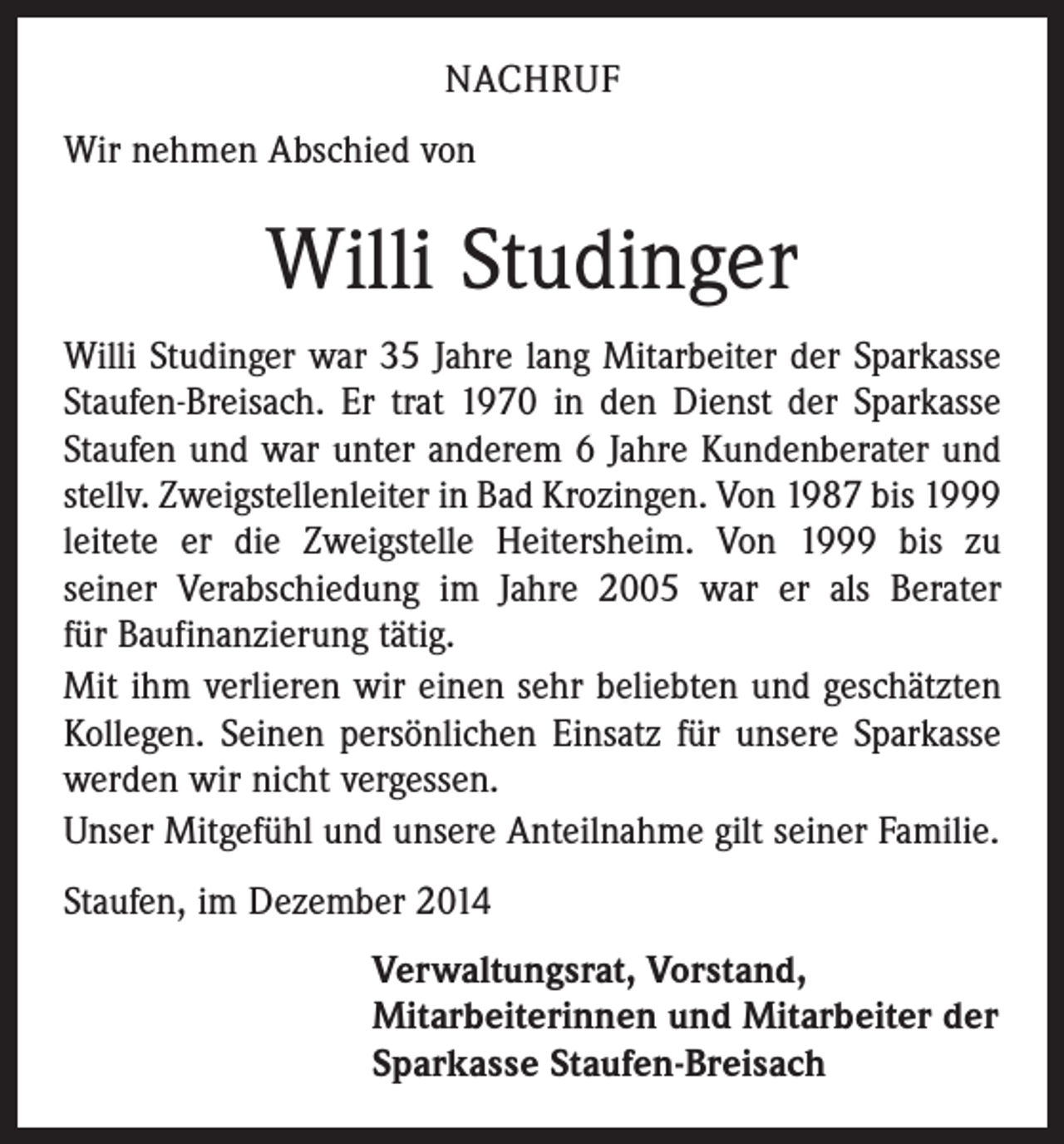<p>NACHRUF<br />Wir nehmen Abschied von</p><p>Willi Studinger<br />Willi Studinger war 35 Jahre lang Mitarbeiter der Sparkasse<br />Staufen-Breisach. Er trat 1970 in den Dienst der Sparkasse<br />Staufen und war unter anderem 6 Jahre Kundenberater und<br />stellv. Zweigstellenleiter in Bad Krozingen. Von 1987 bis 1999<br />leitete er die Zweigstelle Heitersheim. Von 1999 bis zu<br />seiner Verabschiedung im Jahre 2005 war er als Berater<br />für Bau­finanzierung tätig.<br />Mit ihm verlieren wir einen sehr beliebten und geschätzten<br />Kollegen. Seinen persönlichen Einsatz für unsere Sparkasse<br />werden wir nicht vergessen.<br />Unser Mitgefühl und unsere Anteilnahme gilt seiner Familie.<br />Staufen, im Dezember 2014<br />Verwaltungsrat, Vorstand,<br />Mitarbeiterinnen und Mitarbeiter der<br />Sparkasse Staufen-Breisach</p>