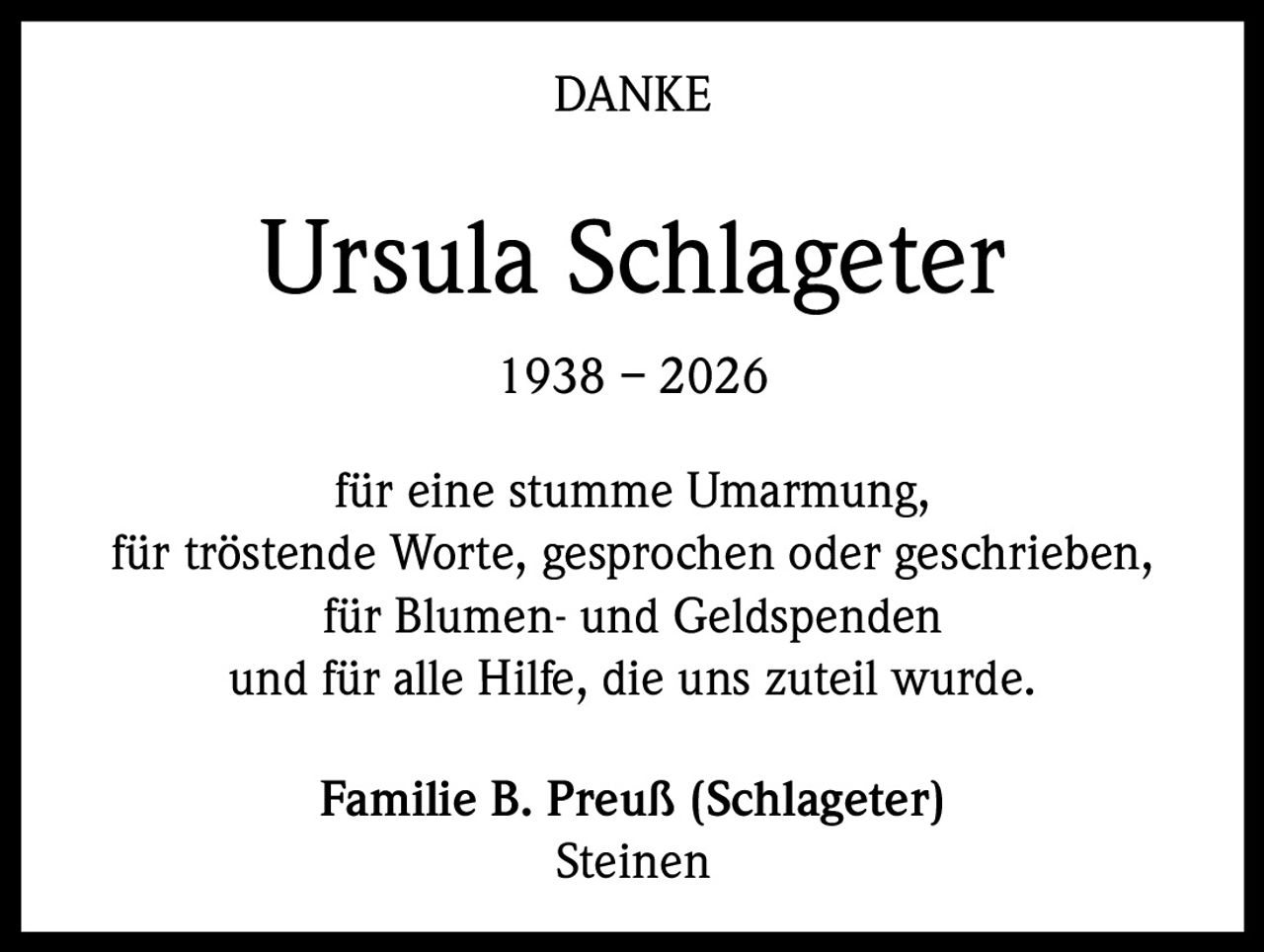 DANKE

Ursula Schlageter
1938 – 2026
für eine stumme Umarmung,
für tröstende Worte, gesprochen oder geschrieben,
für Blumen- und Geldspenden
und für alle Hilfe, die uns zuteil wurde.
Familie B. Preuß (Schlageter)
Steinen