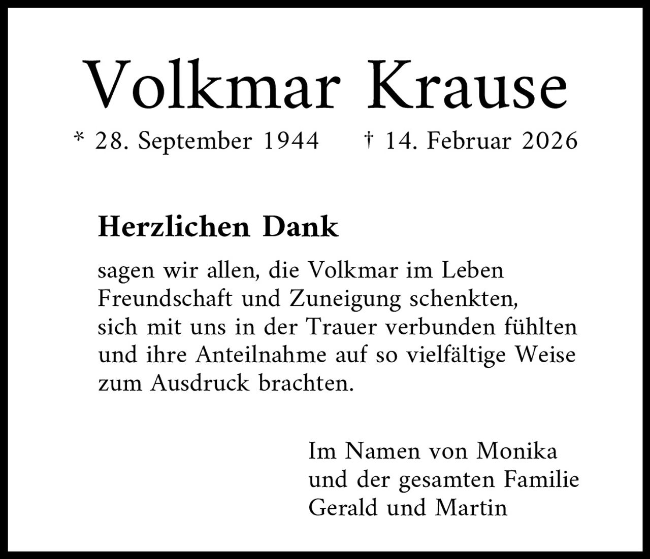 <p><strong>Volkmar Krause</strong><br>* 28. September 1944     † 14. Februar 2026</p><p><strong>Herzlichen Dank</strong></p><p>sagen wir allen, die Volkmar im Leben Freundschaft und Zuneigung schenkten, sich mit uns in der Trauer verbunden fühlten und ihre Anteilnahme auf so vielfältige Weise zum Ausdruck brachten.</p><p>Im Namen von Monika und der gesamten Familie<br>Gerald und Martin</p>