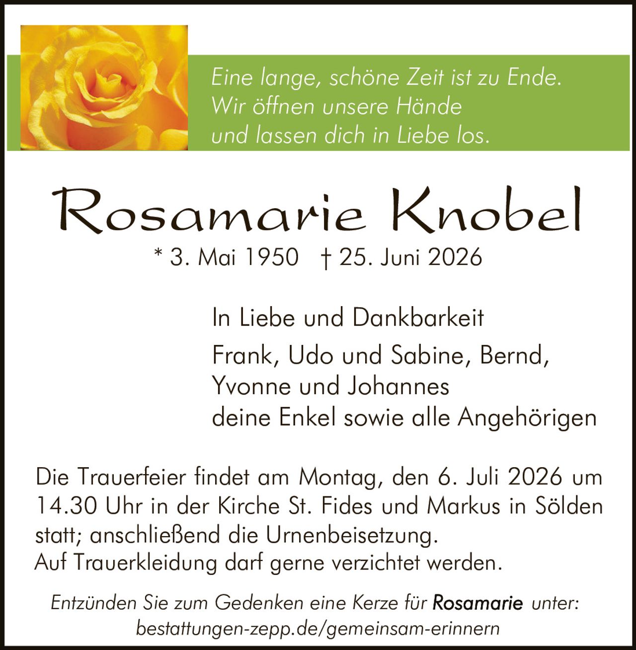<p><i>Eine lange, schöne Zeit ist zu Ende.</i><br/><i>Wir öffnen unsere Hände</i><br/><i>und lassen dich in Liebe los.</i></p><p>Rosamarie Knobel<br/>* 3. Mai 1950 † 25. Juni 2026</p><p>In Liebe und Dankbarkeit<br/>Frank, Udo und Sabine, Bernd,<br/>Yvonne und Johannes<br/>deine Enkel sowie alle Angehörigen</p><p>Die Trauerfeier findet am Montag, den 6. Juli 2026 um 14.30 Uhr in der Kirche St. Fides und Markus in Sölden statt; anschließend die Urnenbeisetzung.<br/>Auf Trauerkleidung darf gerne verzichtet werden.</p><p><i>Entzünden Sie zum Gedenken eine Kerze für Rosamarie unter:</i><br/>bestattungen-zepp.de/gemeinsam-erinnern</p>