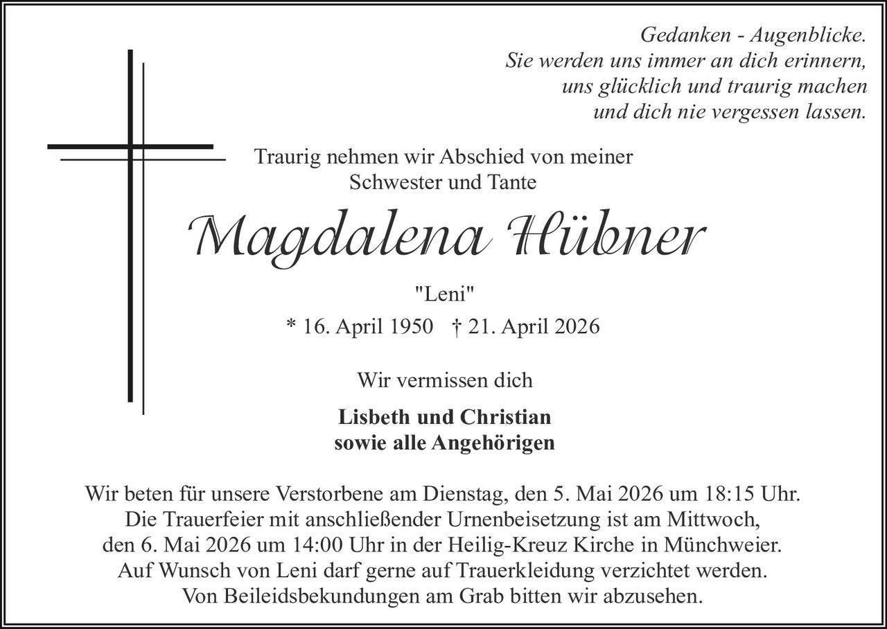 Gedanken - Augenblicke.
Sie werden uns immer an dich erinnern,
uns glücklich und traurig machen
und dich nie vergessen lassen.
Traurig nehmen wir Abschied von meiner
Schwester und Tante

Magdalena Hübner
"Leni"
* 16. April 1950 † 21. April 2026
Wir vermissen dich
Lisbeth und Christian
sowie alle Angehörigen
Wir beten für unsere Verstorbene am Dienstag, den 5. Mai 2026 um 18:15 Uhr.
Die Trauerfeier mit anschließender Urnenbeisetzung ist am Mittwoch,
den 6. Mai 2026 um 14:00 Uhr in der Heilig-Kreuz Kirche in Münchweier.
Auf Wunsch von Leni darf gerne auf Trauerkleidung verzichtet werden.
Von Beileidsbekundungen am Grab bitten wir abzusehen.